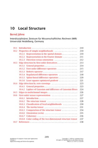 10          Local Structure
Bernd Jähne
Interdisziplinäres Zentrum für Wissenschaftliches Rechnen (IWR)
Universität Heidelberg, Germany


    10.1 Introduction . . . . . . . . . . . . . . . . . . . . . . . . . . . . . . . .                210
    10.2 Properties of simple neighborhoods . . . . . . . . . . . . . . . .                          210
              10.2.1 Representation in the spatial domain . . . . . . . . . . .                      210
              10.2.2 Representation in the Fourier domain . . . . . . . . . .                        211
              10.2.3 Direction versus orientation . . . . . . . . . . . . . . . .                    212
    10.3 Edge detection by ﬁrst-order derivatives . . . . . . . . . . . . . .                        213
              10.3.1 General properties . . . . . . . . . . . . . . . . . . . . . . .                214
              10.3.2 First-order diﬀerence operators . . . . . . . . . . . . . .                     215
              10.3.3 Roberts operator . . . . . . . . . . . . . . . . . . . . . . . .                217
              10.3.4 Regularized diﬀerence operators . . . . . . . . . . . . .                       218
              10.3.5 Spline-based diﬀerence operators . . . . . . . . . . . . .                      220
              10.3.6 Least squares optimized gradient . . . . . . . . . . . . .                      221
    10.4 Edge detection by zero crossings . . . . . . . . . . . . . . . . . .                        223
              10.4.1 General properties . . . . . . . . . . . . . . . . . . . . . . .                223
              10.4.2 Laplace of Gaussian and diﬀerence of Gaussian ﬁlters                            224
    10.5 Edges in multichannel images . . . . . . . . . . . . . . . . . . . . .                      226
    10.6 First-order tensor representation . . . . . . . . . . . . . . . . . .                       227
              10.6.1 Introduction . . . . . . . . . . . . . . . . . . . . . . . . . . .              227
              10.6.2 The structure tensor . . . . . . . . . . . . . . . . . . . . .                  228
              10.6.3 Classiﬁcation of local neighborhoods . . . . . . . . . .                        230
              10.6.4 The inertia tensor . . . . . . . . . . . . . . . . . . . . . . .                231
              10.6.5 Computation of the structure tensor . . . . . . . . . . .                       234
              10.6.6 Orientation vector . . . . . . . . . . . . . . . . . . . . . . .                235
              10.6.7 Coherency . . . . . . . . . . . . . . . . . . . . . . . . . . . .               236
              10.6.8 Color coding of the two-dimensional structure tensor                            237
    10.7 References . . . . . . . . . . . . . . . . . . . . . . . . . . . . . . . . .                238




                                               209
Handbook of Computer Vision and Applications                            Copyright © 1999 by Academic Press
Volume 2                                                    All rights of reproduction in any form reserved.
Signal Processing and Pattern Recognition                                       ISBN 0–12–379772-1/$30.00
 