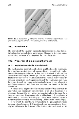 210                                                    10 Local Structure




                                ko              xC

                                     xB


                                  xA


Figure 10.1: Illustration of a linear symmetric or simple neighborhood. The
                                                               ¯
gray values depend only on a coordinate given by a unit vector r .


10.1 Introduction

The analysis of the structure in small neighborhoods is a key element
in higher-dimensional signal processing. Changes in the gray values
reveal either the edge of an object or the type of texture.


10.2 Properties of simple neighborhoods

10.2.1 Representation in the spatial domain

The mathematical description of a local neighborhood by continuous
functions has two signiﬁcant advantages. First, it is much easier to for-
mulate the concepts and to study their properties analytically. As long
as the corresponding discrete image satisﬁes the sampling theorem, all
the results derived from continuous functions remain valid because the
sampled image is an exact representation of the continuous gray-value
function. Second, we can now distinguish between errors inherent to
the chosen approach and those that are only introduced by the dis-
cretization.
    A simple local neighborhood is characterized by the fact that the
gray value only changes in one direction. In all other directions it is
constant. Because the gray values are constant along lines and form
oriented structures this property of a neighborhood is denoted as local
orientation [1] or linear symmetry [2]. Only more recently, the term
simple neighborhood has been coined by Granlund and Knutsson [3].
    If we orient the coordinate system along the principal directions,
the gray values become a 1-D function of only one coordinate. Gener-
ally, we will denote the direction of local orientation with a unit vector
 
