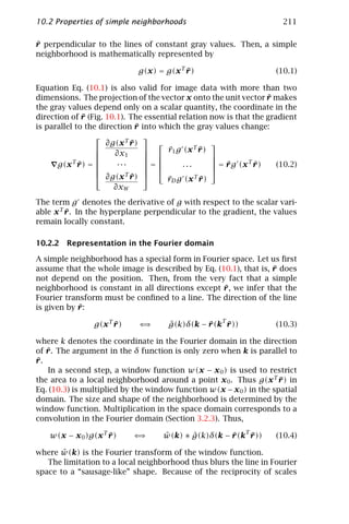 10.2 Properties of simple neighborhoods                                 211

¯
r perpendicular to the lines of constant gray values. Then, a simple
neighborhood is mathematically represented by

                              g(x) = g(x T r )
                                           ¯                          (10.1)

Equation Eq. (10.1) is also valid for image data with more than two
                                                                     ¯
dimensions. The projection of the vector x onto the unit vector r makes
the gray values depend only on a scalar quantity, the coordinate in the
              ¯
direction of r (Fig. 10.1). The essential relation now is that the gradient
                               ¯
is parallel to the direction r into which the gray values change:
                                
                     ∂g(x T r )
                             ¯                     
                                    r g (x T r )
                                      ¯         ¯
                      ∂x1         1              
                                                 
      g(x T r ) = 
             ¯    
                        ...      =
                                         ...       = r g (x T r )
                                                        ¯        ¯     (10.2)
                                                  
                   ∂g(x ¯ T r) 
                                      rD g (x T r )
                                      ¯         ¯
                       ∂xW
The term g denotes the derivative of g with respect to the scalar vari-
able x T r . In the hyperplane perpendicular to the gradient, the values
         ¯
remain locally constant.

10.2.2 Representation in the Fourier domain

A simple neighborhood has a special form in Fourier space. Let us ﬁrst
                                                                 ¯
assume that the whole image is described by Eq. (10.1), that is, r does
not depend on the position. Then, from the very fact that a simple
                                                  ¯
neighborhood is constant in all directions except r , we infer that the
Fourier transform must be conﬁned to a line. The direction of the line
            ¯
is given by r :

                 g(x T r )
                       ¯      ⇐⇒       ˆ         ¯ T¯
                                       g(k)δ(k − r (k r ))            (10.3)

where k denotes the coordinate in the Fourier domain in the direction
   ¯
of r . The argument in the δ function is only zero when k is parallel to
¯
r.
    In a second step, a window function w(x − x 0 ) is used to restrict
the area to a local neighborhood around a point x 0 . Thus g(x T r ) in
                                                                     ¯
Eq. (10.3) is multiplied by the window function w(x − x 0 ) in the spatial
domain. The size and shape of the neighborhood is determined by the
window function. Multiplication in the space domain corresponds to a
convolution in the Fourier domain (Section 3.2.3). Thus,

    w(x − x 0 )g(x T r )
                     ¯       ⇐⇒      ˆ      ˆ         ¯ T¯
                                     w(k) ∗ g(k)δ(k − r (k r ))       (10.4)

       ˆ
where w(k) is the Fourier transform of the window function.
   The limitation to a local neighborhood thus blurs the line in Fourier
space to a “sausage-like” shape. Because of the reciprocity of scales
 