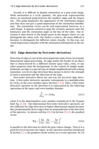 10.3 Edge detection by ﬁrst-order derivatives                         213

   Second, it is diﬃcult to display orientation as a gray-scale image.
While orientation is a cyclic quantity, the gray-scale representation
shows an unnatural jump between the smallest angle and the largest
one. This jump dominates the appearance of the orientation images
and thus does not give a good impression of the orientation distribu-
tion. The orientation vector can be well represented, however, as a
color image. It appears natural to map the certainty measure onto the
luminance and the orientation angle as the hue of the color. Our at-
tention is then drawn to the bright parts in the images where we can
distinguish the colors well. The darker a color is, the more diﬃcult it
becomes to distinguish the diﬀerent colors visually. In this way, our
visual impression coincides with the orientation information in the im-
age.


10.3 Edge detection by ﬁrst-order derivatives

Detection of edges is one of the most important tasks of low-level multi-
dimensional signal processing. An edge marks the border of an object
that is characterized by a diﬀerent feature (gray value, color, or any
other property) than the background. In the context of simple neigh-
borhoods, an edge is a special type of simple neighborhood with a sharp
transition. Low-level edge detection thus means to detect the strength
of such a transition and the direction of the edge.
    First-order derivative ﬁlters are one way for low-level edge detec-
tion. A ﬁrst-order derivative operator corresponds to a multiplication
by 2π ikd in the wave-number space (Section 3.2.3). Thus, a ﬁrst-order
derivative operator in the direction d is represented by the following
operations in the space and wave-number domain:

                              ∂
                                 ⇐ 2π ikd
                                  ⇒                                 (10.5)
                             ∂xd

       ˜
where k is the dimensionless wave number normalized to the Nyquist
limit Eq. (2.34). One-dimensional ﬁrst-order derivative operators are
not suﬃcient for edge detection in higher-dimensional signals because
they predominantly detect edges that are perpendicular to the direction
of the operator. As shown with Eq. (10.2) in Section 10.2.1, the gradient
vector
                                                   T
                              ∂g ∂g           ∂g
                        g=       ,    , ...,                        (10.6)
                              ∂x1 ∂x2        ∂xD

is parallel to the direction in which the gray-values change. Thus it is a
good low-level measure for edges. In the operator notation introduced
in Section 5.2.3, the gradient can be written as a vector operator. In 2-D
 