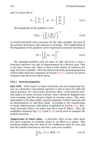 214                                                           10 Local Structure

and 3-D space this is
                                                         
                                                  Dx
                             Dx                     
                   D=                  or   D =  Dy                     (10.7)
                             Dy
                                                  Dz

   The magnitude of the gradient vector
                                                  1/2
                               D               2
                                    ∂g
                       g =                                              (10.8)
                                   ∂xd
                                   d =1

is rotation-invariant and a measure for the edge strength. Because of
the rotation invariance, this measure is isotropic. The computation of
the magnitude of the gradient can be expressed in operator notation as
                                          1/2
                                   D
                        |D| =         Dd · D d                          (10.9)
                                  d =1

    The principal problem with all types of edge detectors is that a
derivative operator can only be approximated on a discrete grid. This
is the basic reason why there is such a wide variety of solutions for
edge detectors available. After the discussion of the general properties
of ﬁrst-order derivative operators in Section 10.3.1, a survey of various
common edge detectors will be given.

10.3.1 General properties

Zero shift. With respect to object detection, the most important fea-
ture of a derivative convolution operator is that it must not shift the
object position. For a ﬁrst-order derivative ﬁlter, a real transfer func-
tion makes no sense, because extreme values should be mapped onto
zero crossings and the steepest slopes to extreme values. This map-
ping implies a 90° phase shift, a purely imaginary transfer function and
an antisymmetric or odd ﬁlter mask. According to the classiﬁcation
of linear shift-invariant (LSI) ﬁlters established in Section 5.3.5, ﬁrst-
order derivative ﬁlters are either type III or type IV ﬁlters. Thus the
simpliﬁed equations Eqs. (5.25) and (5.27) can be used to compute the
transfer function.

Suppression of mean value. A derivative ﬁlter of any order must
not show response to constant values or an oﬀset in a signal. This
condition implies that the sum of the coeﬃcients must be zero and
that the transfer function is zero for a zero wave number:

                                     ⇒ ˆ
                             Hn = 0 ⇐ H(0) = 0                           (10.10)
                         n
 