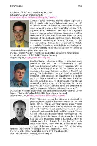 Contributors                                                               xxiii

P.O. Box 4120, D-39016 Magdeburg, Germany
tizhoosh@ipe.et.uni-magdeburg.de
http://pmt05.et.uni-magdeburg.de/˜hamid/
                     Thomas Wagner received a diploma degree in physics in
                     1991 from the University of Erlangen, Germany. In 1995,
                     he ﬁnished his PhD in computer science with an applied
                     image processing topic at the Fraunhofer Institute for In-
                     tegrated Circuits in Erlangen. Since 1992, Dr. Wagner has
                     been working on industrial image processing problems
                     at the Fraunhofer Institute, from 1994 to 1997 as group
                     manager of the intelligent systems group. Projects in
                     his research team belong to the ﬁelds of object recogni-
                     tion, surface inspection, and access control. In 1996, he
                     received the “Hans-Zehetmair-Habilitationsförderpreis.”
                     He is now working on automatic solutions for the design
of industrial image processing systems.
Dr.-Ing. Thomas Wagner, Fraunhofer Institut für Intregrierte Schaltungen
Am Weichselgarten 3, D-91058 Erlangen, Germany
wag@iis.fhg.de, http://www.iis.fhg.de
                     Joachim Weickert obtained a M.Sc. in industrial math-
                     ematics in 1991 and a PhD in mathematics in 1996,
                     both from Kaiserslautern University, Germany. After re-
                     ceiving the PhD degree, he worked as post-doctoral re-
                     searcher at the Image Sciences Institute of Utrecht Uni-
                     versity, The Netherlands. In April 1997 he joined the
                     computer vision group of the Department of Computer
                     Science at Copenhagen University. His current research
                     interests include all aspects of partial diﬀerential equa-
                     tions and scale-space theory in image analysis. He was
                     awarded the Wacker Memorial Prize and authored the
                     book “Anisotropic Diﬀusion in Image Processing.”
Dr. Joachim Weickert, Department of Computer Science, University of Copen-
hagen, Universitetsparken 1, DK-2100 Copenhagen, Denmark
joachim@diku.dk, http://www.diku.dk/users/joachim/
                      Dieter Willersinn received his diploma in electrical en-
                      gineering from Technical University Darmstadt in 1988.
                      From 1988 to 1992 he was with Vitronic Image Process-
                      ing Systems in Wiesbaden, working on industrial appli-
                      cations of robot vision and quality control. He then took
                      a research position at the Technical University in Vienna,
                      Austria, from which he received his PhD degree in 1995.
                      In 1995, he joined the Fraunhofer Institute for Informa-
                      tion and Data Processing (IITB) in Karlsruhe, where he
                      initially worked on obstacle detection for driver assis-
                      tance applications. Since 1997, Dr. Willersinn has been
                      the head of the group, Assessment of Computer Vision
Systems, Department for Recognition and Diagnosis Systems.
Dr. Dieter Willersinn, Fraunhofer Institut IITB, Fraunhoferstr. 1
D-76131 Karlsruhe, Germany, wil@iitb.fhg.de
 