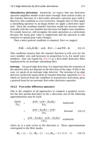 10.3 Edge detection by ﬁrst-order derivatives                         215

Nonselective derivation. Intuitively, we expect that any derivative
operator ampliﬁes smaller scales more strongly than coarser scales, as
the transfer function of a ﬁrst-order derivative operator goes with k.
However, this condition is a too restrictive. Imagine that we ﬁrst apply
a smoothing operator to an image before we apply a derivative oper-
ator. Then the resulting transfer function would not increase mono-
tonically with the wave number but decrease for higher wave numbers.
We would, however, still recognize the joint operation as a derivation
because the mean gray value is suppressed and the operator is only
sensitive to spatial gray-value changes.
   Thus a more general condition is required. Here we suggest


          ˆ ˜       ˜ ˆ ˜
          H(k) = iπ kd B(|k|)   with   ˆ
                                       B(0) = 1 and    ˆ
                                                       B=0         (10.11)

This condition ensures that the transfer function is still zero for the
                                                   ˜
wave number zero and increases in proportion to kd for small wave
numbers. One can regard Eq. (10.11) as a ﬁrst-order derivative ﬁlter
regularized by an isotropic smoothing ﬁlter.

Isotropy. For good edge detection, it is important that the response of
the operator does not depend on the direction of the edge. If this is the
case, we speak of an isotropic edge detector. The isotropy of an edge
detector can best be analyzed by its transfer function. Equation (10.11),
which we derived from the condition of nonselective derivation, gives
a general form for an isotropic ﬁrst-order derivative operator.

10.3.2 First-order diﬀerence operators

This is the simplest of all approaches to compute a gradient vector.
For the ﬁrst partial derivative in the x direction, one of the following
approximations may be used:

    ∂g(x)                                ¯
                        g(x) − g(x − ∆xd e d )
               ≈                                       backward
     ∂xd                        ∆xd

                                  ¯
                        g(x + ∆xd e d ) − g(x)
               ≈                                        forward    (10.12)
                               ∆xd

                             ¯                 ¯
                   g(x + ∆xd e d ) − g(x − ∆xd e d )
               ≈                                       symmetric
                                2∆xd

       ¯
where e d is a unit vector in the direction d. These approximations
correspond to the ﬁlter masks
     −
         Dd = [1• − 1] , + Dd = [1 − 1• ] , D2d = 1/2 [1 0 − 1]    (10.13)
 