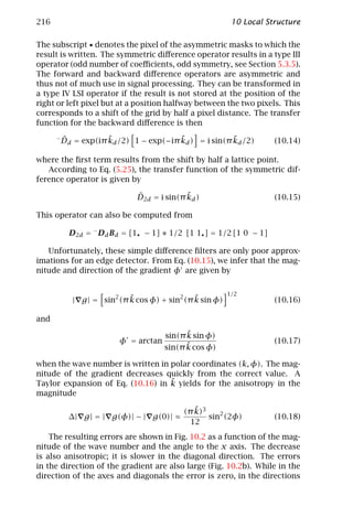 216                                                         10 Local Structure

The subscript • denotes the pixel of the asymmetric masks to which the
result is written. The symmetric diﬀerence operator results in a type III
operator (odd number of coeﬃcients, odd symmetry, see Section 5.3.5).
The forward and backward diﬀerence operators are asymmetric and
thus not of much use in signal processing. They can be transformed in
a type IV LSI operator if the result is not stored at the position of the
right or left pixel but at a position halfway between the two pixels. This
corresponds to a shift of the grid by half a pixel distance. The transfer
function for the backward diﬀerence is then
      −   ˆ           ˜                  ˜              ˜
          Dd = exp(iπ kd /2) 1 − exp(−iπ kd ) = i sin(π kd /2)         (10.14)

where the ﬁrst term results from the shift by half a lattice point.
   According to Eq. (5.25), the transfer function of the symmetric dif-
ference operator is given by

                               ˆ             ˜
                               D2d = i sin(π kd )                      (10.15)

This operator can also be computed from

            D2d = − Dd Bd = [1• − 1] ∗ 1/2 [1 1• ] = 1/2 [1 0 − 1]

   Unfortunately, these simple diﬀerence ﬁlters are only poor approx-
imations for an edge detector. From Eq. (10.15), we infer that the mag-
nitude and direction of the gradient φ are given by

                                                           1/2
                             ˜                  ˜
             | g | = sin2 (π k cos φ) + sin2 (π k sin φ)               (10.16)

and
                                             ˜
                                       sin(π k sin φ)
                          φ = arctan                                   (10.17)
                                             ˜
                                       sin(π k cos φ)

when the wave number is written in polar coordinates (k, φ). The mag-
nitude of the gradient decreases quickly from the correct value. A
                                   ˜
Taylor expansion of Eq. (10.16) in k yields for the anisotropy in the
magnitude

                                               ˜
                                            (π k)3
            ∆| g | = | g(φ)| − | g(0)| ≈           sin2 (2φ)           (10.18)
                                              12
    The resulting errors are shown in Fig. 10.2 as a function of the mag-
nitude of the wave number and the angle to the x axis. The decrease
is also anisotropic; it is slower in the diagonal direction. The errors
in the direction of the gradient are also large (Fig. 10.2b). While in the
direction of the axes and diagonals the error is zero, in the directions
 