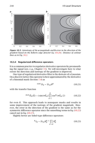 218                                                                 10 Local Structure

a                                              b




Figure 10.3: Anisotropy of the a magnitude and b error in the direction of the
gradient based on the Roberts edge detector Eq. (10.20). Distance of contour
lines as in Fig. 10.2.


10.3.4 Regularized diﬀerence operators

It is a common practice to regularize derivative operators by presmooth-
ing the signal (see, e. g., Chapter 15). We will investigate here to what
extent the direction and isotropy of the gradient is improved.
     One type of regularized derivative ﬁlter is the derivate of a Gaussian.
On a discrete lattice this operator is best approximated by the derivative
of a binomial mask (Section 7.4) as
                                   (B,R)
                                           Dd = D2d BR                         (10.21)

with the transfer function
                                                    D
                 (B,R)   ˆ ˜              ˜
                         Dd (k) = i sin(π kd )                    ˜
                                                          cosR (π kd /2)       (10.22)
                                                   d =1

for even R. This approach leads to nonsquare masks and results in
some improvement of the isotropy of the gradient magnitude. How-
ever, the error in the direction of the gradient is the same as for the
symmetric diﬀerence operator since the smoothing terms in Eq. (10.22)
cancel out in Eq. (10.17).
   Slightly better are Sobel-type diﬀerence operators

                              R
                                  Sd = D2d Bd −1
                                            R
                                                           BR
                                                            d                  (10.23)
                                                   d ≠d
 