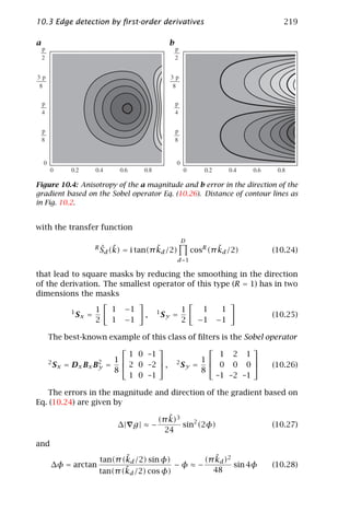 10.3 Edge detection by ﬁrst-order derivatives                               219

a                                             b




Figure 10.4: Anisotropy of the a magnitude and b error in the direction of the
gradient based on the Sobel operator Eq. (10.26). Distance of contour lines as
in Fig. 10.2.


with the transfer function
                                                    D
                     Rˆ ˜                ˜                      ˜
                      Sd (k)   = i tan(π kd /2)         cosR (π kd /2)   (10.24)
                                                  d=1

that lead to square masks by reducing the smoothing in the direction
of the derivation. The smallest operator of this type (R = 1) has in two
dimensions the masks

          1          1   1     −1        1          1      1     1
              Sx =                   ,       Sy =                        (10.25)
                     2   1     −1                   2     −1   −1

    The best-known example of this class of ﬁlters is the Sobel operator
                                                         
                          1 0 –1                  1 2 1
                      1                    1             
    2
      S x = Dx Bx B2 =  2 0 –2  , 2 S y =  0 0 0 
                   y                                              (10.26)
                      8                      8
                          1 0 –1                 –1 –2 –1

   The errors in the magnitude and direction of the gradient based on
Eq. (10.24) are given by
                                             ˜
                                          (π k)3
                             ∆| g | ≈ −          sin2 (2φ)               (10.27)
                                            24
and
                             ˜
                      tan(π (kd /2) sin φ)         ˜
                                                (π kd )2
      ∆φ = arctan                          −φ≈−          sin 4φ          (10.28)
                             ˜
                      tan(π (kd /2) cos φ)        48
 