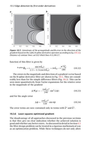 10.3 Edge detection by ﬁrst-order derivatives                                221

a                                         b




Figure 10.5: Anisotropy of the a magnitude and b error in the direction of the
gradient based on the cubic B-spline derivative operator according to Eq. (10.32).
Distance of contour lines: a 0.02 (thick lines 0.1); b 0.5°.


function of this ﬁlter is given by

                                   ˜
                             sin(π kd )                          ˜
                                                             π 5 k5
        B-spline ˆ
               Dd = i                               ˜
                                               ≈ iπ kd − i        d
                                                                         (10.32)
                                        ˜
                        2/3 + 1/3 cos(π kd )                 180

    The errors in the magnitude and direction of a gradient vector based
on the B-spline derivative ﬁlter are shown in Fig. 10.5. They are consid-
erably less than for the simple diﬀerence ﬁlters (Fig. 10.2). This can be
seen more quantitatively from Taylor expansions for the relative error
in the magnitude of the gradient
                                         ˜
                                      (π kd )5
                         ∆| g | ≈ −            sin2 (2φ)                 (10.33)
                                       240
and for the angle error
                                       ˜
                                    (π kd )4
                             ∆φ ≈            sin 4φ                      (10.34)
                                     720
                                                     ˜      ˜
The error terms are now contained only in terms with k4 and k5 .

10.3.6 Least squares optimized gradient

The disadvantage of all approaches discussed in the previous sections
is that they give no clear indication whether the achieved solution is
good and whether any better exists. As discussed in detail in Section 6.5
the ﬁlter design problem can be treated in a rigorous mathematical way
as an optimization problem. While these techniques do not only allow
 
