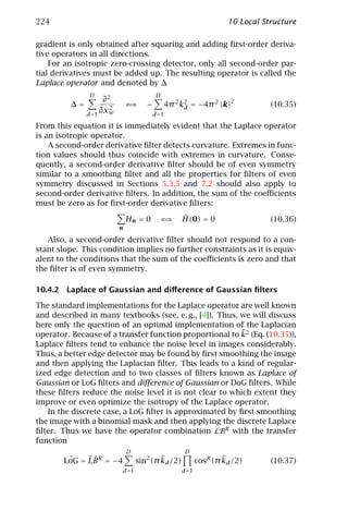 224                                                                10 Local Structure

gradient is only obtained after squaring and adding ﬁrst-order deriva-
tive operators in all directions.
    For an isotropic zero-crossing detector, only all second-order par-
tial derivatives must be added up. The resulting operator is called the
Laplace operator and denoted by ∆
               D                          D
                    ∂2                                              2
         ∆=           2
                              ⇐⇒     −        4π 2 k2 = −4π 2 |k|
                                                    d                         (10.35)
              d =1
                   ∂xw                   d =1

From this equation it is immediately evident that the Laplace operator
is an isotropic operator.
    A second-order derivative ﬁlter detects curvature. Extremes in func-
tion values should thus coincide with extremes in curvature. Conse-
quently, a second-order derivative ﬁlter should be of even symmetry
similar to a smoothing ﬁlter and all the properties for ﬁlters of even
symmetry discussed in Sections 5.3.5 and 7.2 should also apply to
second-order derivative ﬁlters. In addition, the sum of the coeﬃcients
must be zero as for ﬁrst-order derivative ﬁlters:

                              Hn = 0       ⇐⇒      ˆ
                                                   H(0) = 0                   (10.36)
                          n

   Also, a second-order derivative ﬁlter should not respond to a con-
stant slope. This condition implies no further constraints as it is equiv-
alent to the conditions that the sum of the coeﬃcients is zero and that
the ﬁlter is of even symmetry.

10.4.2 Laplace of Gaussian and diﬀerence of Gaussian ﬁlters

The standard implementations for the Laplace operator are well known
and described in many textbooks (see, e. g., [4]). Thus, we will discuss
here only the question of an optimal implementation of the Laplacian
                                                         ˜
operator. Because of a transfer function proportional to k2 (Eq. (10.35)),
Laplace ﬁlters tend to enhance the noise level in images considerably.
Thus, a better edge detector may be found by ﬁrst smoothing the image
and then applying the Laplacian ﬁlter. This leads to a kind of regular-
ized edge detection and to two classes of ﬁlters known as Laplace of
Gaussian or LoG ﬁlters and diﬀerence of Gaussian or DoG ﬁlters. While
these ﬁlters reduce the noise level it is not clear to which extent they
improve or even optimize the isotropy of the Laplace operator.
   In the discrete case, a LoG ﬁlter is approximated by ﬁrst smoothing
the image with a binomial mask and then applying the discrete Laplace
ﬁlter. Thus we have the operator combination LBR with the transfer
function
                              D                     D
        ˆ    ˆˆ
       LoG = LB R = −4                    ˜
                                  sin2 (π kd /2)                  ˜
                                                          cosR (π kd /2)      (10.37)
                          d =1                     d =1
 