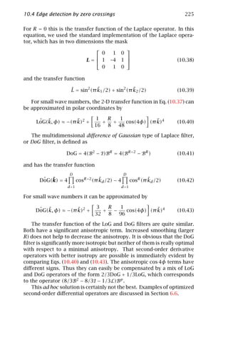 10.4 Edge detection by zero crossings                                        225

For R = 0 this is the transfer function of the Laplace operator. In this
equation, we used the standard implementation of the Laplace opera-
tor, which has in two dimensions the mask
                                                
                                   0       1   0
                                                
                               L= 1      –4   1                         (10.38)
                                   0       1   0

and the transfer function

                                 ˜                ˜
                     L = sin2 (π k1 /2) + sin2 (π k2 /2)
                     ˆ                                                    (10.39)

   For small wave numbers, the 2-D transfer function in Eq. (10.37) can
be approximated in polar coordinates by

      ˆ ˜            ˜             1    R   1             ˜
     LoG(k, φ) ≈ −(π k)2 +            +   +    cos(4φ) (π k)4             (10.40)
                                   16   8   48

   The multidimensional diﬀerence of Gaussian type of Laplace ﬁlter,
or DoG ﬁlter, is deﬁned as

                  DoG = 4(B2 − I )BR = 4(BR+2 − BR )                      (10.41)

and has the transfer function
                     D                             D
        ˆ ˜
       DoG(k) = 4                    ˜
                           cosR+2 (π kd /2) − 4                  ˜
                                                         cosR (π kd /2)   (10.42)
                    d =1                          d =1

For small wave numbers it can be approximated by

      ˆ ˜            ˜             3    R    1            ˜
     DoG(k, φ) ≈ −(π k)2 +            +   −    cos(4φ) (π k)4             (10.43)
                                   32   8   96

    The transfer function of the LoG and DoG ﬁlters are quite similar.
Both have a signiﬁcant anisotropic term. Increased smoothing (larger
R) does not help to decrease the anisotropy. It is obvious that the DoG
ﬁlter is signiﬁcantly more isotropic but neither of them is really optimal
with respect to a minimal anisotropy. That second-order derivative
operators with better isotropy are possible is immediately evident by
comparing Eqs. (10.40) and (10.43). The anisotropic cos 4φ terms have
diﬀerent signs. Thus they can easily be compensated by a mix of LoG
and DoG operators of the form 2/3DoG + 1/3LoG, which corresponds
to the operator (8/3B2 − 8/3I − 1/3L)Bp .
    This ad hoc solution is certainly not the best. Examples of optimized
second-order diﬀerential operators are discussed in Section 6.6.
 