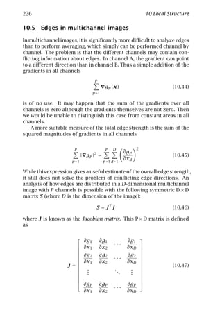 226                                                                    10 Local Structure

10.5 Edges in multichannel images

In multichannel images, it is signiﬁcantly more diﬃcult to analyze edges
than to perform averaging, which simply can be performed channel by
channel. The problem is that the diﬀerent channels may contain con-
ﬂicting information about edges. In channel A, the gradient can point
to a diﬀerent direction than in channel B. Thus a simple addition of the
gradients in all channels

                                 P
                                        gp (x)                                    (10.44)
                                p =1


is of no use. It may happen that the sum of the gradients over all
channels is zero although the gradients themselves are not zero. Then
we would be unable to distinguish this case from constant areas in all
channels.
    A more suitable measure of the total edge strength is the sum of the
squared magnitudes of gradients in all channels


                       P                P   D                      2
                                 2                       ∂gp
                            | gp | =                                              (10.45)
                     p =1              p =1 d =1
                                                         ∂xd

While this expression gives a useful estimate of the overall edge strength,
it still does not solve the problem of conﬂicting edge directions. An
analysis of how edges are distributed in a D-dimensional multichannel
image with P channels is possible with the following symmetric D × D
matrix S (where D is the dimension of the image):

                                     S = JT J                                     (10.46)

where J is known as the Jacobian matrix. This P × D matrix is deﬁned
as

                                                         ∂g1 
                        ∂g1           ∂g1
                       ∂x1                  ···
                                     ∂x2                 ∂xD 
                                                              
                                                             
                       ∂g2           ∂g2                 ∂g2 
                                            ···              
                       ∂x1           ∂x2                 ∂xD 
                                                             
                    J=                                                          (10.47)
                       .                       ..         .  
                       .                            .     .  
                       .                                  .  
                                                             
                                                             
                       ∂g            ∂gP                 ∂g 
                           P                                   P
                                             ···
                        ∂x1           ∂x2                 ∂xD
 