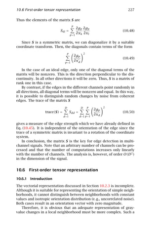10.6 First-order tensor representation                                    227

Thus the elements of the matrix S are
                                       P
                                           ∂gp ∂gp
                            Skl =                                      (10.48)
                                      p =1
                                           ∂xk ∂xl

   Since S is a symmetric matrix, we can diagonalize it by a suitable
coordinate transform. Then, the diagonals contain terms of the form

                                 P                   2
                                           ∂gp
                                                                       (10.49)
                                p =1
                                           ∂xd

    In the case of an ideal edge, only one of the diagonal terms of the
matrix will be nonzero. This is the direction perpendicular to the dis-
continuity. In all other directions it will be zero. Thus, S is a matrix of
rank one in this case.
    By contrast, if the edges in the diﬀerent channels point randomly in
all directions, all diagonal terms will be nonzero and equal. In this way,
it is possible to distinguish random changes by noise from coherent
edges. The trace of the matrix S

                                D                D       P         2
                                                             ∂gp
                  trace(S) =          Sdd =                            (10.50)
                                                             ∂xd
                               d =1           d =1 p =1

gives a measure of the edge strength which we have already deﬁned in
Eq. (10.45). It is independent of the orientation of the edge since the
trace of a symmetric matrix is invariant to a rotation of the coordinate
system.
    In conclusion, the matrix S is the key for edge detection in multi-
channel signals. Note that an arbitrary number of channels can be pro-
cessed and that the number of computations increases only linearly
with the number of channels. The analysis is, however, of order O(D 2 )
in the dimension of the signal.


10.6 First-order tensor representation

10.6.1 Introduction

The vectorial representation discussed in Section 10.2.3 is incomplete.
Although it is suitable for representing the orientation of simple neigh-
borhoods, it cannot distinguish between neighborhoods with constant
values and isotropic orientation distribution (e. g., uncorrelated noise).
Both cases result in an orientation vector with zero magnitude.
   Therefore, it is obvious that an adequate representation of gray-
value changes in a local neighborhood must be more complex. Such a
 