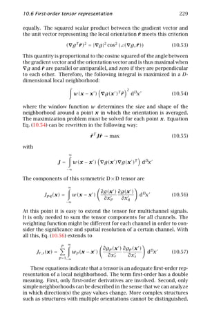 10.6 First-order tensor representation                                       229

equally. The squared scalar product between the gradient vector and
                                                   ¯
the unit vector representing the local orientation r meets this criterion

                          ( g T r )2 = | g |2 cos2 (∠( g, r ))
                                ¯                         ¯               (10.53)

This quantity is proportional to the cosine squared of the angle between
the gradient vector and the orientation vector and is thus maximal when
        ¯
  g and r are parallel or antiparallel, and zero if they are perpendicular
to each other. Therefore, the following integral is maximized in a D-
dimensional local neighborhood:
                                                         2
                               w(x − x )      g(x )T r
                                                     ¯       dDx          (10.54)

where the window function w determines the size and shape of the
neighborhood around a point x in which the orientation is averaged.
The maximization problem must be solved for each point x. Equation
Eq. (10.54) can be rewritten in the following way:

                                      r T J r → max
                                      ¯ ¯                                 (10.55)

with
                           ∞

                     J=        w(x − x )      g(x ) g(x )T         dDx
                          −∞

The components of this symmetric D × D tensor are
                          ∞
                                             ∂g(x ) ∂g(x )
           Jpq (x) =           w(x − x )                       dDx        (10.56)
                                              ∂xp    ∂xq
                          −∞

At this point it is easy to extend the tensor for multichannel signals.
It is only needed to sum the tensor components for all channels. The
weighting function might be diﬀerent for each channel in order to con-
sider the signiﬁcance and spatial resolution of a certain channel. With
all this, Eq. (10.56) extends to
                          ∞
                      P
                                             ∂gp (x ) ∂gp (x )
       Jr ,s (x) =             wp (x − x )                          dDx   (10.57)
                     p =1−∞
                                               ∂xr      ∂xs

   These equations indicate that a tensor is an adequate ﬁrst-order rep-
resentation of a local neighborhood. The term ﬁrst-order has a double
meaning. First, only ﬁrst-order derivatives are involved. Second, only
simple neighborhoods can be described in the sense that we can analyze
in which direction(s) the gray values change. More complex structures
such as structures with multiple orientations cannot be distinguished.
 