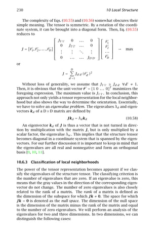 230                                                   10 Local Structure

   The complexity of Eqs. (10.55) and (10.56) somewhat obscures their
simple meaning. The tensor is symmetric. By a rotation of the coordi-
nate system, it can be brought into a diagonal form. Then, Eq. (10.55)
reduces to
                                                         
                              J1 1   0    ...     0      ¯
                                                      r1 
                             0    J2 2 . . .     0  r 
                                                      ¯2 
        ¯ ¯              ¯
   J = r1 , r2 , . . . , rD  .       .   ..      .         → max
                             .       .       .   .   ... 
                                                            
                             .       .           .  
                               0    . . . . . . JD D     ¯
                                                         rD

or
                                 D
                           J=        Jd d (¯d )2
                                           r
                                d =1

   Without loss of generality, we assume that J1 1 ≥ Jd d ∀d ≠ 1.
Then, it is obvious that the unit vector r = [1 0 . . . 0]T maximizes the
                                         ¯
foregoing expression. The maximum value is J1 1 . In conclusion, this
approach not only yields a tensor representation for the local neighbor-
hood but also shows the way to determine the orientation. Essentially,
we have to solve an eigenvalue problem. The eigenvalues λd and eigen-
vectors kd of a D × D matrix are deﬁned by

                              Jkd = λd kd                         (10.58)

   An eigenvector kd of J is thus a vector that is not turned in direc-
tion by multiplication with the matrix J, but is only multiplied by a
scalar factor, the eigenvalue λw . This implies that the structure tensor
becomes diagonal in a coordinate system that is spanned by the eigen-
vectors. For our further discussion it is important to keep in mind that
the eigenvalues are all real and nonnegative and form an orthogonal
basis [9, 10, 11].

10.6.3 Classiﬁcation of local neighborhoods

The power of the tensor representation becomes apparent if we clas-
sify the eigenvalues of the structure tensor. The classifying criterion is
the number of eigenvalues that are zero. If an eigenvalue is zero, this
means that the gray values in the direction of the corresponding eigen-
vector do not change. The number of zero eigenvalues is also closely
related to the rank of a matrix. The rank of a matrix is deﬁned as
the dimension of the subspace for which Jk ≠ 0. The space for which
Jk = 0 is denoted as the null space. The dimension of the null space
is the dimension of the matrix minus the rank of the matrix and equal
to the number of zero eigenvalues. We will perform an analysis of the
eigenvalues for two and three dimensions. In two dimensions, we can
distinguish the following cases:
 