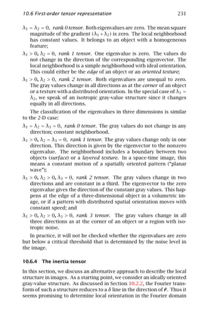 10.6 First-order tensor representation                                 231

λ1 = λ2 = 0, rank 0 tensor. Both eigenvalues are zero. The mean square
   magnitude of the gradient (λ1 + λ2 ) is zero. The local neighborhood
   has constant values. It belongs to an object with a homogeneous
   feature;
λ1 > 0, λ2 = 0, rank 1 tensor. One eigenvalue is zero. The values do
   not change in the direction of the corresponding eigenvector. The
   local neighborhood is a simple neighborhood with ideal orientation.
   This could either be the edge of an object or an oriented texture;
λ1 > 0, λ2 > 0, rank 2 tensor. Both eigenvalues are unequal to zero.
   The gray values change in all directions as at the corner of an object
   or a texture with a distributed orientation. In the special case of λ1 =
   λ2 , we speak of an isotropic gray-value structure since it changes
   equally in all directions.
    The classiﬁcation of the eigenvalues in three dimensions is similar
to the 2-D case:
λ1 = λ2 = λ3 = 0, rank 0 tensor. The gray values do not change in any
   direction; constant neighborhood.
λ1 > 0, λ2 = λ3 = 0, rank 1 tensor. The gray values change only in one
   direction. This direction is given by the eigenvector to the nonzero
   eigenvalue. The neighborhood includes a boundary between two
   objects (surface) or a layered texture. In a space-time image, this
   means a constant motion of a spatially oriented pattern (“planar
   wave”);
λ1 > 0, λ2 > 0, λ3 = 0, rank 2 tensor. The gray values change in two
   directions and are constant in a third. The eigenvector to the zero
   eigenvalue gives the direction of the constant gray values. This hap-
   pens at the edge of a three-dimensional object in a volumetric im-
   age, or if a pattern with distributed spatial orientation moves with
   constant speed; and
λ1 > 0, λ2 > 0, λ3 > 0, rank 3 tensor. The gray values change in all
   three directions as at the corner of an object or a region with iso-
   tropic noise.
   In practice, it will not be checked whether the eigenvalues are zero
but below a critical threshold that is determined by the noise level in
the image.

10.6.4 The inertia tensor

In this section, we discuss an alternative approach to describe the local
structure in images. As a starting point, we consider an ideally oriented
gray-value structure. As discussed in Section 10.2.2, the Fourier trans-
                                                                 ¯
form of such a structure reduces to a δ line in the direction of r . Thus it
seems promising to determine local orientation in the Fourier domain
 