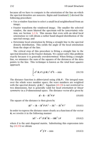 232                                                     10 Local Structure

because all we have to compute is the orientation of the line on which
the spectral densities are nonzero. Bigün and Granlund [2] devised the
following procedure:
 • Use a window function to select a small local neighborhood from an
   image;
 • Fourier transform the windowed image. The smaller the selected
   window, the more blurred the spectrum will be (uncertainty rela-
   tion, see Section 3.2.3). This means that even with an ideal local
   orientation we will obtain a rather band-shaped distribution of the
   spectral energy; and
 • Determine local orientation by ﬁtting a straight line to the spectral
   density distribution. This yields the angle of the local orientation
   from the slope of the line.
    The critical step of this procedure is ﬁtting a straight line to the
spectral densities in the Fourier domain. We cannot solve this problem
exactly because it is generally overdetermined. When ﬁtting a straight
line, we minimize the sum of the squares of the distances of the data
points to the line. This technique is known as the total least squares
approach
                      ∞

                          d2 (k, r )|g(k)|2 dDk → min
                                 ¯ ˆ                               (10.59)
                     −∞


                                                  ¯
The distance function is abbreviated using d(k, r ). The integral runs
over the whole wave number space; the wave numbers are weighted
with the spectral density |g(k)|2 . Equation (10.59) is not restricted to
                           ˆ
two dimensions, but is generally valid for local orientation or linear
symmetry in a D-dimensional space. The distance vector d is given by
                                        T
                                          ¯ r
                              d = k − (k r )¯                      (10.60)

The square of the distance is then given by
                                    T               T
                 |d|2 = |k − (k r )¯|2 = |k|2 − (k r )2
                                ¯ r                ¯               (10.61)

In order to express the distance more clearly as a function of the vector
¯
n, we rewrite it in the following manner
                                T       T       T
                      |d|2 = r (I(k k) − (kk ))¯
                             ¯                 r                   (10.62)

where I is the unit diagonal matrix. Substituting this expression into
Eq. (10.59) we obtain

                               r T J r → min
                               ¯     ¯                             (10.63)
 