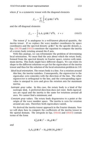 10.6 First-order tensor representation                                233

where J is a symmetric tensor with the diagonal elements
                                      ∞

                       Jr ,r =             k2 |g(k)|2 dDk
                                            s ˆ                   (10.64)
                                  r ≠s−∞


and the oﬀ-diagonal elements
                              ∞

                  Jr ,s = −       kr ks |g(k)|2 dDk,
                                         ˆ              r ≠s      (10.65)
                          −∞


   The tensor J is analogous to a well-known physical quantity, the
inertia tensor . If we replace the wave number coordinates by space
coordinates and the spectral density |g(k)|2 by the speciﬁc density ρ,
                                        ˆ
Eqs. (10.59) and (10.63) constitute the equation to compute the inertia
                                       ¯
of a rotary body rotating around the r axis.
   With this analogy, we can reformulate the problem of determining
local orientation. We must ﬁnd the axis about which the rotary body,
formed from the spectral density in Fourier space, rotates with mini-
mum inertia. This body might have diﬀerent shapes. We can relate its
shape to the diﬀerent solutions we get for the eigenvalues of the inertia
tensor and thus for the solution of the local orientation problem in 2-D:
 Ideal local orientation. The rotary body is a line. For a rotation around
   this line, the inertia vanishes. Consequently, the eigenvector to the
   eigenvalue zero coincides with the direction of the line. The other
   eigenvector is orthogonal to the line, and the corresponding eigen-
   value is unequal to zero and gives the rotation axis for maximum
   inertia;
 Isotropic gray value. In this case, the rotary body is a kind of ﬂat
    isotropic disk. A preferred direction does not exist. Both eigenval-
    ues are equal and the inertia is the same for rotations around all
    axes. We cannot ﬁnd a minimum; and
 Constant gray values. The rotary body degenerates to a point at the
   origin of the wave number space. The inertia is zero for rotation
   around any axis. Therefore both eigenvalues vanish.
   We derived the inertia tensor approach in the Fourier domain. Now
we will show how to compute the coeﬃcients of the inertia tensor in
the spatial domain. The integrals in Eqs. (10.64) and (10.65) contain
terms of the form

                         k2 |g(k)|2 = |ikq g(k)|2
                          q ˆ              ˆ

and

                   kp kq |g(k)|2 = ikp g(k)[ikq g(k)]∗
                          ˆ            ˆ        ˆ
 