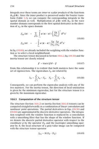 234                                                               10 Local Structure

Integrals over these terms are inner or scalar products of the functions
    ˆ
ikp g(k). Since the inner product is preserved under the Fourier trans-
form (Table 3.2), we can compute the corresponding integrals in the
                                             ˆ
spatial domain as well. Multiplication of g(k) with ikp in the wave
number domain corresponds to the ﬁrst spatial derivative in the direc-
tion of xp in the space domain
                                   ∞                       2
                                                    ∂g
          Jpp (x)   =                  w(x − x )               dD x
                           q≠p −∞
                                                    ∂xq
                                                                             (10.66)
                                  ∞
                                                   ∂g ∂g D
          Jpq (x)   =       −         w(x − x )           d x
                                                  ∂xp ∂xq
                                −∞

In Eq. (10.66), we already included the weighting with the window func-
tion w to select a local neighborhood.
    The structure tensor discussed in Section 10.6.2, Eq. (10.56) and the
inertia tensor are closely related

                                  J = trace(J)I − J                          (10.67)

From this relationship it is evident that both matrices have the same
set of eigenvectors. The eigenvalues λp are related by
                            n                        n
                    λp =        λq − λp ,    λp =        λq − λp             (10.68)
                           q =1                     q =1

Consequently, we can perform the eigenvalue analysis with any of the
two matrices. For the inertia tensor, the direction of local orientation
is given by the minimum eigenvalue, but for the structure tensor it is
given by the maximum eigenvalue.

10.6.5 Computation of the structure tensor

The structure (Section 10.6.2) or inertia (Section 10.6.4) tensors can be
computed straightforwardly as a combination of linear convolution and
nonlinear point operations. The partial derivatives in Eqs. (10.56) and
(10.66) are approximated by discrete derivative operators. The integra-
tion weighted with the window function is replaced by a convolution
with a smoothing ﬁlter that has the shape of the window function. If
we denote the discrete partial derivative operator with respect to the
coordinate p by the operator Dp and the (isotropic) smoothing oper-
ator by B, the local structure of a gray-value image can be computed
with the structure tensor operator

                                  Jpq = B(Dp · Dq )                          (10.69)
 