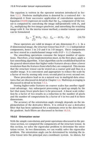 10.6 First-order tensor representation                               235

The equation is written in the operator notation introduced in Sec-
tion 5.2.3. Pixelwise multiplication is denoted by a centered dot · to
distinguish it from successive application of convolution operators.
Equation (10.69) expresses in words that the Jpq component of the ten-
sor is computed by convolving the image independently with Dp and
Dq , multiplying the two images pixelwise, and smoothing the resulting
image with B. For the inertia tensor method, a similar tensor operator
can be formulated

              Jpp =         B(Dq · Dq ), Jpq = −B(Dp · Dq )      (10.70)
                      q≠p

    These operators are valid in images of any dimension D ≥ 2. In a
D-dimensional image, the structure tensor has D(D + 1)/2 independent
components, hence 3 in 2-D and 6 in 3-D images. These components
are best stored in a multichannel image with D(D + 1)/2 channels.
    The smoothing operations consume the largest number of opera-
tions. Therefore, a fast implementation must, in the ﬁrst place, apply a
fast smoothing algorithm. A fast algorithm can be established based on
the general observation that higher-order features always show a lower
resolution than the features from which they are computed. This means
that the structure tensor can be stored on a coarser grid and thus in a
smaller image. It is convenient and appropriate to reduce the scale by
a factor of two by storing only every second pixel in every second row.
    These procedures lead us in a natural way to multigrid data struc-
tures that are discussed in detail in Chapter 4.4. Multistep averaging is
discussed in detail in Section 7.5.1.
    Storing higher-order features on coarser scales has another signif-
icant advantage. Any subsequent processing is sped up simply by the
fact that many fewer pixels have to be processed. A linear scale reduc-
tion by a factor of two results in a reduction in the number of pixels
and the number of computations by a factor of 4 in two and 8 in three
dimensions.
    The accuracy of the orientation angle strongly depends on the im-
plementation of the derivative ﬁlters. It is critical to use a derivative
ﬁlter that has been optimized for a minimum error in the direction of
the gradient. Such ﬁlters are discussed in Section 10.3.6.

10.6.6 Orientation vector

With the simple convolution and point operations discussed in the pre-
vious section, we computed the components of the structure tensor. In
this section, we solve the eigenvalue problem to determine the orien-
tation vector. In two dimensions, we can readily solve the eigenvalue
problem. The orientation angle can be determined by rotating the in-
ertia tensor into the principal axes coordinate system. As shown, for
 