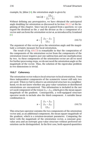236                                                   10 Local Structure

example, by Jähne [4], the orientation angle is given by
                                        2J12
                           tan 2φ =                               (10.71)
                                      J22 − J11
Without deﬁning any prerequisites, we have obtained the anticipated
angle doubling for orientation as discussed in Section 10.2.3 at the be-
ginning of this chapter. Since tan 2φ is gained from a quotient, we can
regard the dividend as the y and the divisor as the x component of a
vector and can form the orientation vector o, as introduced by Granlund
[1]
                                  J22 − J11
                           o=                                     (10.72)
                                    2J12
The argument of this vector gives the orientation angle and the magni-
tude a certainty measure for local orientation.
    The result of Eq. (10.72) is remarkable in that the computation of
the components of the orientation vector from the components of the
orientation tensor requires just one subtraction and one multiplication
by two. As these components of the orientation vector are all we need
for further processing steps, we do not need the orientation angle or the
magnitude of the vector. Thus, the solution of the eigenvalue problem
in two dimensions is trivial.

10.6.7 Coherency

The orientation vector reduces local structure to local orientation. From
three independent components of the symmetric tensor still only two
are used. When we fail to observe an orientated structure in a neighbor-
hood, we do not know whether any gray-value variations or distributed
orientations are encountered. This information is included in the not
yet used component of the tensor J11 + J22 , which gives the mean square
magnitude of the gradient. Consequently, a well-equipped structure
operator needs to include also the third component. A suitable linear
combination is
                                            
                                 J11 + J22
                                            
                           s =  J11 − J22                        (10.73)
                                   2J12
This structure operator contains the two components of the orientation
vector and, as an additional component, the mean square magnitude of
the gradient, which is a rotation-invariant parameter. Comparing the
latter with the magnitude of the orientation vector, a constant gray-
value area and an isotropic gray-value structure without preferred ori-
entation can be distinguished. In the ﬁrst case, both squared quantities
 