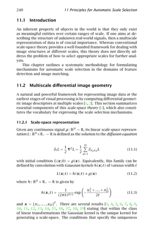 240                             11 Principles for Automatic Scale Selection

11.1 Introduction

An inherent property of objects in the world is that they only exist
as meaningful entities over certain ranges of scale. If one aims at de-
scribing the structure of unknown real-world signals, then a multiscale
representation of data is of crucial importance. Whereas conventional
scale-space theory provides a well-founded framework for dealing with
image structures at diﬀerent scales, this theory does not directly ad-
dress the problem of how to select appropriate scales for further anal-
ysis.
   This chapter outlines a systematic methodology for formulating
mechanisms for automatic scale selection in the domains of feature
detection and image matching.


11.2 Multiscale diﬀerential image geometry

A natural and powerful framework for representing image data at the
earliest stages of visual processing is by computing diﬀerential geomet-
ric image descriptors at multiple scales [1, 2]. This section summarizes
essential components of this scale-space theory [3], which also consti-
tutes the vocabulary for expressing the scale selection mechanisms.

11.2.1 Scale-space representation

Given any continuous signal g : RD → R, its linear scale-space represen-
tation L : RD × R+ → R is deﬁned as the solution to the diﬀusion equation


                                                  D
                                1   2        1
                       ∂t L =           L=              ∂xd xd L      (11.1)
                                2            2
                                                 d =1

with initial condition L(x; 0) = g(x). Equivalently, this family can be
deﬁned by convolution with Gaussian kernels h(x; t) of various width t

                           L(x; t) = h(x; t) ∗ g(x)                   (11.2)

where h : RD × R+ → R is given by

                               1          x 2 + . . . + xD
                                                         2
               h(x, t) =             exp − 1                          (11.3)
                           (2π t)D/2            2t

and x = [x1 , . . . , xD ]T . There are several results [3, 4, 5, 6, 7, 8, 9,
10, 11, 12, 13, 14, 15, 16, 17, 18, 19] stating that within the class
of linear transformations the Gaussian kernel is the unique kernel for
generating a scale-space. The conditions that specify the uniqueness
 