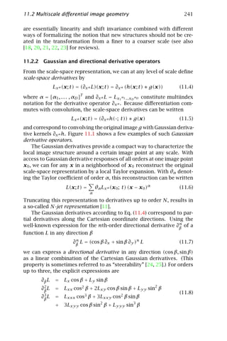 11.2 Multiscale diﬀerential image geometry                                241

are essentially linearity and shift invariance combined with diﬀerent
ways of formalizing the notion that new structures should not be cre-
ated in the transformation from a ﬁner to a coarser scale (see also
[18, 20, 21, 22, 23] for reviews).

11.2.2 Gaussian and directional derivative operators

From the scale-space representation, we can at any level of scale deﬁne
scale-space derivatives by
               Lx α (x; t) = (∂x α L)(x; t) = ∂x α (h(x; t) ∗ g(x))     (11.4)
                            T
where α = [α1 , . . . , αD ] and ∂x α L = Lx1 α1 ...xD αD constitute multiindex
notation for the derivative operator ∂x α . Because diﬀerentiation com-
mutes with convolution, the scale-space derivatives can be written
                       Lx α (x; t) = (∂x α h(·; t)) ∗ g(x)              (11.5)
and correspond to convolving the original image g with Gaussian deriva-
tive kernels ∂x α h. Figure 11.1 shows a few examples of such Gaussian
derivative operators.
     The Gaussian derivatives provide a compact way to characterize the
local image structure around a certain image point at any scale. With
access to Gaussian derivative responses of all orders at one image point
x 0 , we can for any x in a neighborhood of x 0 reconstruct the original
scale-space representation by a local Taylor expansion. With θα denot-
ing the Taylor coeﬃcient of order α, this reconstruction can be written
                     L(x; t) =       θα Lx α (x 0 ; t) (x − x 0 )α      (11.6)
                                 α

Truncating this representation to derivatives up to order N, results in
a so-called N-jet representation [11].
    The Gaussian derivatives according to Eq. (11.4) correspond to par-
tial derivatives along the Cartesian coordinate directions. Using the
                                                                 n
well-known expression for the nth-order directional derivative ∂β of a
                                                                 ¯
function L in any direction β
                         n
                        ∂β L = (cos β ∂x + sin β ∂y )n L
                         ¯                                              (11.7)

we can express a directional derivative in any direction (cos β, sin β)
as a linear combination of the Cartesian Gaussian derivatives. (This
property is sometimes referred to as “steerability” [24, 25].) For orders
up to three, the explicit expressions are
        ∂β L
         ¯      =   Lx cos β + Ly sin β
         2
        ∂β L
         ¯      =   Lxx cos2 β + 2Lxy cos β sin β + Lyy sin2 β
         3
                                                                        (11.8)
        ∂β L
         ¯      =   Lxxx cos3 β + 3Lxxy cos2 β sin β
                +   3Lxyy cos β sin2 β + Lyyy sin3 β
 