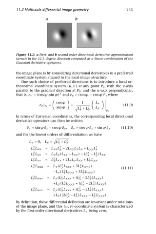 11.2 Multiscale diﬀerential image geometry                              243

                   a                      b




Figure 11.2: a First- and b second-order directional derivative approximation
kernels in the 22.5 degree direction computed as a linear combination of the
Gaussian derivative operators.


the image plane is by considering directional derivatives in a preferred
coordinate system aligned to the local image structure.
   One such choice of preferred directions is to introduce a local or-
thonormal coordinate system (u, v) at any point P0 , with the v-axis
parallel to the gradient direction at P0 , and the u-axis perpendicular,
that is, ev = (cos ϕ, sin ϕ)T and eu = (sin ϕ, − cos ϕ)T , where

                             cos ϕ              1       Lx
               ev |P0 =               =                               (11.9)
                             sin ϕ            L2 + L2   Ly
                                               x    y          P0

In terms of Cartesian coordinates, the corresponding local directional
derivative operators can then be written

       ∂u = sin ϕ ∂x − cos ϕ ∂y ,     ∂v = cos ϕ ∂x + sin ϕ ∂y       (11.10)

and for the lowest orders of diﬀerentiation we have

        Lu = 0,    Lv = L2 + L2
                         x    y

         L2 Luu
          v        =      Lxx L2 − 2Lxy Lx Ly + Lyy L2
                               y                     x
         L2 Luv
          v        =      Lx Ly (Lxx − Lyy ) − (L2 − L2 )Lxy
                                                 x    y
         L2 Lvv
          v        =      L2 Lxx + 2Lx Ly Lxy + L2 Lyy
                           x                     y

         L3 Luuu
          v         =      Ly (L2 Lxxx + 3L2 Lxyy )
                                y          x                         (11.11)
                           −Lx (L2 Lyyy + 3L2 Lxxy )
                                 x          y

         L3 Luuv
          v         =      Lx (L2 Lxxx + (L2 − 2L2 )Lxyy )
                                y          x     y
                           +Ly (L2 Lyyy + (L2 − 2L2 )Lxxy )
                                 x          y     x

         L3 Luvv
          v         =      Ly (L2 Lxxx + (L2 − 2L2 )Lxyy )
                                x          y     x
                           +Lx ((2L2 − L2 )Lxxy − L2 Lyyy )
                                   y    x          y

By deﬁnition, these diﬀerential deﬁnition are invariant under rotations
of the image plane, and this (u, v)-coordinate system is characterized
by the ﬁrst-order directional derivatives Lu being zero.
 