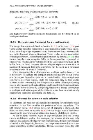 11.2 Multiscale diﬀerential image geometry                                245

deﬁne the following windowed spectral moments:

      µ20 (x; t, s) =            L2 (ξ; t) h(x − ξ; s) dξ,
                                  x
                        ξ ∈ R2

      µ11 (x; t, s) =            Lx (ξ; t) Ly (ξ; t) h(x − ξ; s) dξ,   (11.17)
                        ξ ∈ R2

      µ02 (x; t, s) =            L2 (ξ; t) h(x − ξ; s) dξ
                                  y
                        ξ ∈ R2

and higher-order spectral moment descriptors can be deﬁned in an
analogous fashion.

11.2.5 The scale-space framework for a visual front-end

The image descriptors deﬁned in Section 11.2.2 to Section 11.2.4 pro-
vide a useful basis for expressing a large number of early visual opera-
tions, including image representation, feature detection, stereo match-
ing, optic ﬂow and shape estimation. There is also a close connection
to biological vision. Neurophysiological studies by Young [28, 29] have
shown that there are receptive ﬁelds in the mammalian retina and vi-
sual cortex, which can be well modeled by Gaussian derivatives up to
order four. In these respects, the scale-space representation with its
associated Gaussian derivative operators can be seen as a canonical
idealized model of a visual front-end.
    When computing these descriptors at multiple scales, however, as
is necessary to capture the complex multiscale nature of our world,
one can expect these descriptors to accurately reﬂect interesting image
structures at certain scales, while the responses may be less useful
at other scales. To simplify the interpretation tasks of later processing
stages, a key problem of a visual front-end (in addition to making image
structures more explicit by computing diﬀerential image descriptors
at multiple scales) is to provide hypothesis about how to select locally
appropriate scales for describing the data set.

11.2.6 The need for automatic scale selection

To illustrate the need for an explicit mechanism for automatic scale
selection, let us ﬁrst consider the problem of detecting edges. The
left column in Fig. 11.3 shows the result of applying a standard edge
detector (described in Section 11.4.1) to an image, which have been
smoothed by convolution with Gaussian kernels of diﬀerent widths.
    As can be seen, diﬀerent types of edge structures give rise to edge
curves at diﬀerent scales. For example, the shadow of the arm only
appears as a connected edge curve at coarse scales. If such coarse scales
are used at the ﬁnger tip, however, the shape distortions due to scale-
space smoothing will be substantial. Hence, to extract this edge with
 