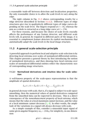 11.3 A general scale-selection principle                                   247

a reasonable trade-oﬀ between detection and localization properties,
the only reasonable choice is to allow the scale levels to vary along the
edge.
   The right column in Fig. 11.3 shows corresponding results for a
ridge detector (described in Section 11.4.2). Diﬀerent types of ridge
structures give rise to qualitatively diﬀerent types of ridge curves de-
pending on the scale level. The ﬁngers respond at t ≈ 16, whereas the
arm as a whole is extracted as a long ridge curve at t ≈ 256.
   For these reasons, and because the choice of scale levels crucially
aﬀects the performance of any feature detector, and diﬀerent scale
levels will, in general, be required in diﬀerent parts of the image, it is
essential to complement feature detectors by explicit mechanisms that
automatically adapt the scale levels to the local image structure.


11.3 A general scale-selection principle

A powerful approach to perform local and adaptive scale selection is by
detecting local extrema over scales of normalized diﬀerential entities.
This chapter presents a general theory by ﬁrst introducing the notion
of normalized derivatives, and then showing how local extrema over
scales of normalized diﬀerential entities reﬂect the characteristic size
of corresponding image structures.

11.3.1 Normalized derivatives and intuitive idea for scale selec-
       tion

A well-known property of the scale-space representation is that the
amplitude of spatial derivatives

               Lx α (·; t) = ∂x α L(·; t) = ∂x α1 . . . ∂x αD L(·; t)
                                                1        D


in general decrease with scale, that is, if a signal is subject to scale-space
smoothing, then the numerical values of spatial derivatives computed
from the smoothed data can be expected to decrease. This is a direct
consequence of the nonenhancement property of local extrema, which
means that the value at a local maximum cannot increase, and the value
at a local minimum cannot decrease [3, 4]. In other words, the ampli-
tude of the variations in a signal will always decrease with scale.
    As a simple example of this, consider a sinusoidal input signal of
some given angular frequency ω0 = 2π k0 ; for simplicity, in one dimen-
sion

                                g(x) = sin ω0 x                         (11.18)
 