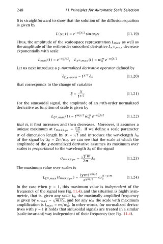 248                             11 Principles for Automatic Scale Selection

It is straightforward to show that the solution of the diﬀusion equation
is given by
                                          2
                       L(x; t) = e−ω0 t/2 sin ω0 x                  (11.19)

Thus, the amplitude of the scale-space representation Lmax as well as
the amplitude of the mth-order smoothed derivative Lx m ,max decrease
exponentially with scale
                            2                               2
            Lmax (t) = e−ω0 t/2 ,    Lx m ,max (t) = ωm e−ω0 t/2
                                                      0

Let us next introduce a γ-normalized derivative operator deﬁned by

                           ∂ξ,γ −norm = t γ/2 ∂x                    (11.20)

that corresponds to the change of variables
                                           x
                                    ξ=                              (11.21)
                                         t γ/2
For the sinusoidal signal, the amplitude of an mth-order normalized
derivative as function of scale is given by
                                                      2
                    Lξ m ,max (t) = t mγ/2 ωm e−ω0 t/2
                                            0                       (11.22)

that is, it ﬁrst increases and then decreases. Moreover, it assumes a
                                   γm
unique maximum at tmax,Lξm = ω2 . If we deﬁne a scale parameter
                                     √   0
σ of dimension length by σ = t and introduce the wavelength λ0
of the signal by λ0 = 2π /ω0 , we can see that the scale at which the
amplitude of the γ-normalized derivative assumes its maximum over
scales is proportional to the wavelength λ0 of the signal
                                              √
                                              γm
                          σmax,Lξm =             λ0                 (11.23)
                                              2π
The maximum value over scales is

                                             (γm)γm/2 (1−γ)m
               Lξ m ,max (tmax,Lξm ) =               ω0             (11.24)
                                               eγm/2
In the case when γ = 1, this maximum value is independent of the
frequency of the signal (see Fig. 11.4), and the situation is highly sym-
metric, that is, given any scale t0 , the maximally ampliﬁed frequency
is given by ωmax = m/t0 , and for any ω0 the scale with maximum
ampliﬁcation is tmax = m/ω2 . In other words, for normalized deriva-
                               0
tives with γ = 1 it holds that sinusoidal signals are treated in a similar
(scale-invariant) way independent of their frequency (see Fig. 11.4).
 