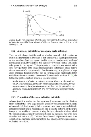 11.3 A general scale-selection principle                                                249

                Lx   ;max      (t)
                     0.6


                     0.5                                         w       1   = 0.5

                     0.4


                     0.3


                     0.2


                     0.1
                                         w   3   = 2.0               w   2   = 1.0
                     0
                           0         2             4     6   8           10   scale t

Figure 11.4: The amplitude of ﬁrst-order normalized derivatives as function
of scale for sinusoidal input signals of diﬀerent frequency (ω1 = 0.5, ω2 = 1.0
and ω3 = 2.0).


11.3.2 A general principle for automatic scale selection

The example shows that the scale at which a normalized derivative as-
sumes its maximum over scales is for a sinusoidal signal proportional
to the wavelength of the signal. In this respect, maxima over scales of
normalized derivatives reﬂect the scales over which spatial variations
take place in the signal. This property is, however, not restricted to
sine wave patterns or to image measurements in terms of linear deriva-
tive operators of a certain order. On the contrary, it applies to a large
class of image descriptors that can be formulated as multiscale diﬀer-
ential invariants expressed in terms of Gaussian derivatives. In [3], the
following scale selection principle was proposed:
   In the absence of other evidence, assume that a scale level, at
   which some (possibly nonlinear) combination of normalized deriva-
   tives assumes a local maximum over scales, can be treated as re-
   ﬂecting a characteristic length of a corresponding structure in the
   data.

11.3.3 Properties of the scale-selection principle

A basic justiﬁcation for the forementioned statement can be obtained
from the fact that for a large class of (possibly nonlinear) combinations
of normalized derivatives it holds that maxima over scales exhibit de-
sirable behavior under rescalings of the intensity pattern. If the input
image is rescaled by a constant scaling factor s, then the scale at which
the maximum is assumed will be multiplied by the same factor (if mea-
                      √
sured in units of σ = t). This is a fundamental requirement on a scale
selection mechanism, as it guarantees that image operations commute
with size variations.
 