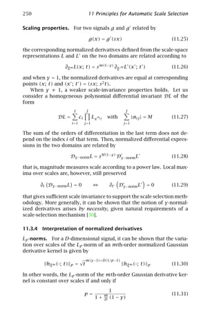250                                       11 Principles for Automatic Scale Selection

Scaling properties.         For two signals g and g related by

                                             g(x) = g (sx)                            (11.25)

the corresponding normalized derivatives deﬁned from the scale-space
representations L and L on the two domains are related according to

                   ∂ξ m L(x; t) = s m(1−γ) ∂ξ m L (x ; t )                            (11.26)

and when γ = 1, the normalized derivatives are equal at corresponding
points (x; t) and (x ; t ) = (sx; s 2 t).
   When γ ≠ 1, a weaker scale-invariance properties holds. Let us
consider a homogeneous polynomial diﬀerential invariant DL of the
form
                            I            J                         J
               DL =             ci            Lx αij   with              |αij | = M   (11.27)
                        i=1          j =1                         j =1

The sum of the orders of diﬀerentiation in the last term does not de-
pend on the index i of that term. Then, normalized diﬀerential expres-
sions in the two domains are related by

                        Dγ −norm L = s M(1−γ) Dγ −norm L                              (11.28)

that is, magnitude measures scale according to a power law. Local max-
ima over scales are, however, still preserved

       ∂t Dγ −norm L = 0                                   ∂t   Dγ −norm L      =0    (11.29)

that gives suﬃcient scale invariance to support the scale selection meth-
odology. More generally, it can be shown that the notion of γ-normal-
ized derivatives arises by necessity, given natural requirements of a
scale-selection mechanism [30].

11.3.4 Interpretation of normalized derivatives

Lp -norms. For a D-dimensional signal, it can be shown that the varia-
tion over scales of the Lp -norm of an mth-order normalized Gaussian
derivative kernel is given by
                                         m(γ −1)+D(1/p −1)
          hξ m (·; t)   p   =        t                            hξ m (·; t)   p     (11.30)

In other words, the Lp -norm of the mth-order Gaussian derivative ker-
nel is constant over scales if and only if

                                                           1
                                     p=                m                              (11.31)
                                               1+      D   (1 − γ)
 