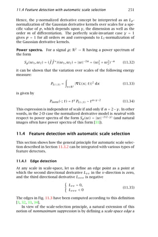 11.4 Feature detection with automatic scale selection                 251

Hence, the γ-normalized derivative concept be interpreted as an Lp -
normalization of the Gaussian derivative kernels over scales for a spe-
ciﬁc value of p, which depends upon γ, the dimension as well as the
order m of diﬀerentiation. The perfectly scale-invariant case γ = 1
gives p = 1 for all orders m and corresponds to L1 -normalization of
the Gaussian derivative kernels.

Power spectra. For a signal g : R2 → R having a power spectrum of
the form

                      ˆˆ
     Sg (ω1 , ω2 ) = (f f ∗ )(ω1 , ω2 ) = |ω|−2α = (ω2 + ω2 )−α   (11.32)
                                                     1    2

it can be shown that the variation over scales of the following energy
measure:

                     PL(·; t) =            | L(x; t)|2 dx         (11.33)
                                  x ∈ R2

is given by

                     Pnorm (·; t) = t γ PL(·; t) ∼ t α+γ −2       (11.34)

This expression is independent of scale if and only if α = 2 − γ. In other
words, in the 2-D case the normalized derivative model is neutral with
respect to power spectra of the form Sg (ω) = |ω|−2(2−γ) (and natural
images often have power spectra of this form [31]).


11.4 Feature detection with automatic scale selection

This section shows how the general principle for automatic scale selec-
tion described in Section 11.3.2 can be integrated with various types of
feature detectors.

11.4.1 Edge detection

At any scale in scale-space, let us deﬁne an edge point as a point at
which the second directional derivative Lvv in the v-direction is zero,
and the third directional derivative Lvvv is negative

                                   Lvv = 0,
                                                                  (11.35)
                                   Lvvv < 0

The edges in Fig. 11.3 have been computed according to this deﬁnition
[3, 32, 33, 34].
    In view of the scale-selection principle, a natural extension of this
notion of nonmaximum suppression is by deﬁning a scale-space edge a
 