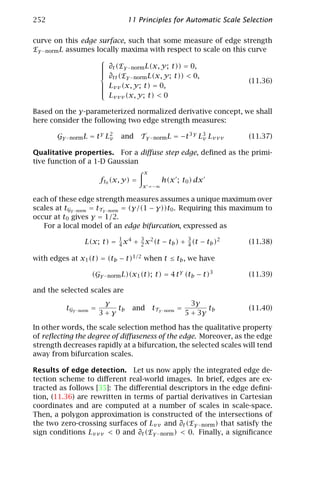 252                              11 Principles for Automatic Scale Selection

curve on this edge surface, such that some measure of edge strength
Eγ −norm L assumes locally maxima with respect to scale on this curve
                    
                     ∂t (Eγ −norm L(x, y; t)) = 0,
                    
                    
                    
                     ∂ (E
                        tt  γ −norm L(x, y; t)) < 0,
                                                                (11.36)
                    
                     Lvv (x, y; t) = 0,
                    
                    
                     L
                        vvv (x, y; t) < 0

Based on the γ-parameterized normalized derivative concept, we shall
here consider the following two edge strength measures:

       Gγ −norm L = t γ L2
                         v    and      Tγ −norm L = −t 3 γ L3 Lvvv
                                                            v         (11.37)

Qualitative properties. For a diﬀuse step edge, deﬁned as the primi-
tive function of a 1-D Gaussian
                                        x
                        ft0 (x, y) =           h(x ; t0 ) dx
                                       x =−∞

each of these edge strength measures assumes a unique maximum over
scales at tGγ −norm = tTγ −norm = (γ/(1 − γ))t0 . Requiring this maximum to
occur at t0 gives γ = 1/2.
   For a local model of an edge bifurcation, expressed as

                L(x; t) = 1 x 4 + 3 x 2 (t − tb ) + 3 (t − tb )2
                          4       2                 4                 (11.38)

with edges at x1 (t) = (tb − t)1/2 when t ≤ tb , we have

                   (Gγ −norm L)(x1 (t); t) = 4 t γ (tb − t)3          (11.39)

and the selected scales are
                         γ                                  3γ
          tGγ −norm =       tb    and       tTγ −norm =          tb   (11.40)
                        3+γ                               5 + 3γ

In other words, the scale selection method has the qualitative property
of reﬂecting the degree of diﬀuseness of the edge. Moreover, as the edge
strength decreases rapidly at a bifurcation, the selected scales will tend
away from bifurcation scales.

Results of edge detection. Let us now apply the integrated edge de-
tection scheme to diﬀerent real-world images. In brief, edges are ex-
tracted as follows [35]: The diﬀerential descriptors in the edge deﬁni-
tion, (11.36) are rewritten in terms of partial derivatives in Cartesian
coordinates and are computed at a number of scales in scale-space.
Then, a polygon approximation is constructed of the intersections of
the two zero-crossing surfaces of Lvv and ∂t (Eγ −norm ) that satisfy the
sign conditions Lvvv < 0 and ∂t (Eγ −norm ) < 0. Finally, a signiﬁcance
 