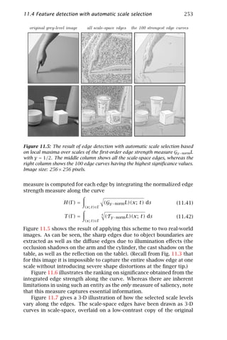 11.4 Feature detection with automatic scale selection                               253

  original grey-level image     all scale-space edges     the 100 strongest edge curves




Figure 11.5: The result of edge detection with automatic scale selection based
on local maxima over scales of the ﬁrst-order edge strength measure Gγ −norm L
with γ = 1/2. The middle column shows all the scale-space edges, whereas the
right column shows the 100 edge curves having the highest signiﬁcance values.
Image size: 256 × 256 pixels.


measure is computed for each edge by integrating the normalized edge
strength measure along the curve

                   H(Γ ) =                    (Gγ −norm L)(x; t) ds              (11.41)
                               (x; t)∈Γ

                                          4
                    T (Γ ) =                  (Tγ −norm L)(x; t) ds              (11.42)
                               (x; t)∈Γ

Figure 11.5 shows the result of applying this scheme to two real-world
images. As can be seen, the sharp edges due to object boundaries are
extracted as well as the diﬀuse edges due to illumination eﬀects (the
occlusion shadows on the arm and the cylinder, the cast shadow on the
table, as well as the reﬂection on the table). (Recall from Fig. 11.3 that
for this image it is impossible to capture the entire shadow edge at one
scale without introducing severe shape distortions at the ﬁnger tip.)
    Figure 11.6 illustrates the ranking on signiﬁcance obtained from the
integrated edge strength along the curve. Whereas there are inherent
limitations in using such an entity as the only measure of saliency, note
that this measure captures essential information.
    Figure 11.7 gives a 3-D illustration of how the selected scale levels
vary along the edges. The scale-space edges have been drawn as 3-D
curves in scale-space, overlaid on a low-contrast copy of the original
 