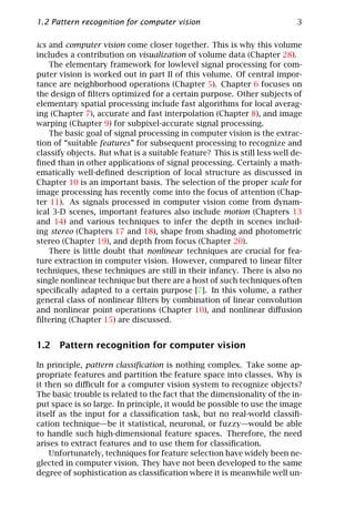 1.2 Pattern recognition for computer vision                                3

ics and computer vision come closer together. This is why this volume
includes a contribution on visualization of volume data (Chapter 28).
    The elementary framework for lowlevel signal processing for com-
puter vision is worked out in part II of this volume. Of central impor-
tance are neighborhood operations (Chapter 5). Chapter 6 focuses on
the design of ﬁlters optimized for a certain purpose. Other subjects of
elementary spatial processing include fast algorithms for local averag-
ing (Chapter 7), accurate and fast interpolation (Chapter 8), and image
warping (Chapter 9) for subpixel-accurate signal processing.
    The basic goal of signal processing in computer vision is the extrac-
tion of “suitable features” for subsequent processing to recognize and
classify objects. But what is a suitable feature? This is still less well de-
ﬁned than in other applications of signal processing. Certainly a math-
ematically well-deﬁned description of local structure as discussed in
Chapter 10 is an important basis. The selection of the proper scale for
image processing has recently come into the focus of attention (Chap-
ter 11). As signals processed in computer vision come from dynam-
ical 3-D scenes, important features also include motion (Chapters 13
and 14) and various techniques to infer the depth in scenes includ-
ing stereo (Chapters 17 and 18), shape from shading and photometric
stereo (Chapter 19), and depth from focus (Chapter 20).
    There is little doubt that nonlinear techniques are crucial for fea-
ture extraction in computer vision. However, compared to linear ﬁlter
techniques, these techniques are still in their infancy. There is also no
single nonlinear technique but there are a host of such techniques often
speciﬁcally adapted to a certain purpose [7]. In this volume, a rather
general class of nonlinear ﬁlters by combination of linear convolution
and nonlinear point operations (Chapter 10), and nonlinear diﬀusion
ﬁltering (Chapter 15) are discussed.


1.2 Pattern recognition for computer vision

In principle, pattern classiﬁcation is nothing complex. Take some ap-
propriate features and partition the feature space into classes. Why is
it then so diﬃcult for a computer vision system to recognize objects?
The basic trouble is related to the fact that the dimensionality of the in-
put space is so large. In principle, it would be possible to use the image
itself as the input for a classiﬁcation task, but no real-world classiﬁ-
cation technique—be it statistical, neuronal, or fuzzy—would be able
to handle such high-dimensional feature spaces. Therefore, the need
arises to extract features and to use them for classiﬁcation.
    Unfortunately, techniques for feature selection have widely been ne-
glected in computer vision. They have not been developed to the same
degree of sophistication as classiﬁcation where it is meanwhile well un-
 