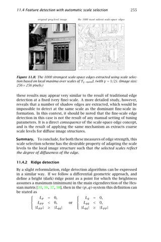 11.4 Feature detection with automatic scale selection                               255

              original grey-level image   the 1000 most salient scale-space edges




Figure 11.8: The 1000 strongest scale-space edges extracted using scale selec-
tion based on local maxima over scales of Tγ −norm L (with γ = 1/2). (Image size:
256 × 256 pixels.)


these results may appear very similar to the result of traditional edge
detection at a ﬁxed (very ﬁne) scale. A more detailed study, however,
reveals that a number of shadow edges are extracted, which would be
impossible to detect at the same scale as the dominant ﬁne-scale in-
formation. In this context, it should be noted that the ﬁne-scale edge
detection in this case is not the result of any manual setting of tuning
parameters. It is a direct consequence of the scale-space edge concept,
and is the result of applying the same mechanism as extracts coarse
scale levels for diﬀuse image structures.

Summary. To conclude, for both these measures of edge strength, this
scale selection scheme has the desirable property of adapting the scale
levels to the local image structure such that the selected scales reﬂect
the degree of diﬀuseness of the edge.

11.4.2 Ridge detection

By a slight reformulation, ridge detection algorithms can be expressed
in a similar way. If we follow a diﬀerential geometric approach, and
deﬁne a bright (dark) ridge point as a point for which the brightness
assumes a maximum (minimum) in the main eigendirection of the Hes-
sian matrix [20, 36, 37, 38], then in the (p, q)-system this deﬁnition can
be stated as
                                     
         
              Lp = 0,                
                                           Lq = 0,
              Lpp < 0,           or        Lqq < 0,
         
                                     
                                      
            |Lpp | ≥ |Lqq |              |Lqq | ≥ |Lpp |
 
