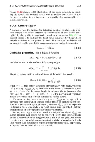 11.4 Feature detection with automatic scale selection                  259

Figure 11.12 shows a 3-D illustration of the same data set, by mark-
ing the scale-space extrema by spheres in scale-space. Observe how
the size variations in the image are captured by this structurally very
simple operation.

11.4.4 Corner detection

A commonly used technique for detecting junction candidates in gray-
level images is to detect extrema in the curvature of level curves mul-
tiplied by the gradient magnitude raised to some power [42, 43]. A
special choice is to multiply the level curve curvature by the gradient
magnitude raised to the power of three. This leads to the diﬀerential
invariant κ = L2 Luu , with the corresponding normalized expression
          ˜    v

                            κnorm = t 2γ L2 Luu
                            ˜             v                         (11.49)

Qualitative properties. For a diﬀuse L-junction

                    g(x1 , x2 ) = Φ(x1 ; t0 ) Φ(x2 ; t0 )           (11.50)

modeled as the product of two diﬀuse step edges
                                    xi
                    Φ(xi ; t0 ) =           h(x ; t0 ) dx           (11.51)
                                    x =−∞

                                  ˜
it can be shown that variation of κnorm at the origin is given by

                                                  t 2γ
                     ˜
                    |κnorm (0, 0; t)| =                             (11.52)
                                            8π 2 (t0 + t)2

When γ = 1, this entity increases monotonically with scale, whereas
                ˜
for γ ∈]0, 1[, κnorm (0, 0; t) assumes a unique maximum over scales
            γ
at tκ = 1−γ t0 . On the other hand, for a nonuniform Gaussian blob
     ˜
L(x1 , x2 ; t) = h(x1 ; t1 + t) h(x2 ; t2 + t), the normalized response
always decreases with scale at suﬃciently coarse scales.
                                                 ˜2
    This analysis indicates that when γ = 1, κnorm can be expected to
increase with scales when a single corner model of inﬁnite extent con-
                                                    ˜2
stitutes a reasonable approximation, whereas κnorm can be expected
to decrease with scales when so much smoothing is applied that the
overall shape of the object is substantially distorted.
                                                               ˜2
    Hence, selecting scale levels (and spatial points) where κnorm as-
sumes maxima over scales can be expected to give rise to scale levels
in the intermediate scale range (where a ﬁnite extent junction model
constitutes a reasonable approximation) and the selected scale levels
thus reﬂect over how large a region a corner model is valid. In practice,
a slightly smaller value of γ = 7/8 is used.
 
