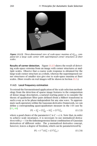 260                          11 Principles for Automatic Scale Selection




                                                                ˜2
Figure 11.13: Three-dimensional view of scale-space maxima of κnorm com-
puted for a large scale corner with superimposed corner structures at ﬁner
scales.


Results of corner detection. Figure 11.13 shows the result of detect-
ing scale-space extrema from an image with corner structures at mul-
tiple scales. Observe that a coarse scale response is obtained for the
large-scale corner structure as a whole, whereas the superimposed cor-
ner structures of smaller size give rise to scale-space maxima at ﬁner
scales. (More results on real images will be shown in Section 11.5.)

11.4.5 Local frequency estimation

To extend the forementioned application of the scale selection method-
ology from the detection of sparse image features to the computation
of dense image descriptors, a natural starting point is to consider the
theory of quadrature ﬁlter pairs deﬁned (from a Hilbert transform) in
such a way as to be phase-independent for any sine wave. To approxi-
mate such operators within the Gaussian derivative framework, we can
deﬁne a corresponding quasi-quadrature measure in the 1-D case by
[11, 44]
                   P L = L2 + CL2 = tL2 + Ct 2 L2
                          ξ      ξξ     x       xx              (11.53)

where a good choice of the parameter C is C = e/4. Note that, in order
to achieve scale invariance, it is necessary to use normalized deriva-
tives with γ = 1 in the (inhomogeneous) linear combination of Gaussian
derivatives of diﬀerent order. The γ-normalized derivative concept,
however, leaves a degree of freedom, which can be parameterized by

                        P L = t −Γ (tL2 + Ct 2 L2 )
                                      x         xx                (11.54)
 