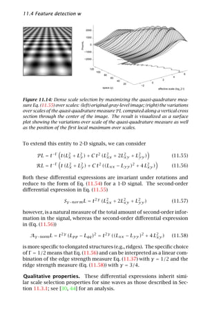 11.4 Feature detection with automatic scale selection                                                    261


                                        2000

                                        1000




                              PnormL
                                           0

                                       −1000

                                       −2000


                                          120
                                                100
                                                       80                                                    6
                                                            60                                     4
                                                                  40                     2
                                                                       20        0
                                                                            −2
                                                      space (y)                      effective scale (log_2 t)



Figure 11.14: Dense scale selection by maximizing the quasi-quadrature mea-
sure Eq. (11.55) over scales: (left) original gray-level image; (right) the variations
over scales of the quasi-quadrature measure P L computed along a vertical cross
section through the center of the image. The result is visualized as a surface
plot showing the variations over scale of the quasi-quadrature measure as well
as the position of the ﬁrst local maximum over scales.


To extend this entity to 2-D signals, we can consider

       P L = t −Γ t(L2 + L2 ) + C t 2 (L2 + 2L2 + L2 )
                     x    y             xx    xy   yy                                             (11.55)

       RL = t −Γ t (L2 + L2 ) + C t 2 ((Lxx − Lyy )2 + 4 L2 )
                     x    y                               xy                                      (11.56)

Both these diﬀerential expressions are invariant under rotations and
reduce to the form of Eq. (11.54) for a 1-D signal. The second-order
diﬀerential expression in Eq. (11.55)

                     Sγ −nor m L = t 2 γ (L2 + 2L2 + L2 )
                                           xx    xy   yy                                          (11.57)

however, is a natural measure of the total amount of second-order infor-
mation in the signal, whereas the second-order diﬀerential expression
in (Eq. (11.56))

   Aγ −norm L = t 2 γ (Lpp − Lqq )2 = t 2 γ ((Lxx − Lyy )2 + 4 L2 )
                                                                xy                                (11.58)

is more speciﬁc to elongated structures (e.g., ridges). The speciﬁc choice
of Γ = 1/2 means that Eq. (11.56) and can be interpreted as a linear com-
bination of the edge strength measure Eq. (11.37) with γ = 1/2 and the
ridge strength measure (Eq. (11.58)) with γ = 3/4.

Qualitative properties. These diﬀerential expressions inherit simi-
lar scale selection properties for sine waves as those described in Sec-
tion 11.3.1; see [30, 44] for an analysis.
 