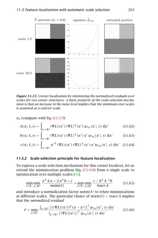 11.5 Feature localization with automatic scale selection                                      263

              T -junction (t0 = 0.0)                           ˜
                                                     signature dmin            estimated position
                                               50



                                               40



                                               30

 noise 1.0
                                               20



                                               10



                                                0
                                                 0   1   2    3   4    5   6

                                              160

                                              140

                                              120

                                              100


noise 30.0                                     80

                                               60

                                               40

                                               20

                                                0
                                                 0   1   2    3   4    5   6




Figure 11.15: Corner localization by minimizing the normalized residuals over
scales for two corner structures. A basic property of the scale-selection mecha-
nism is that an increase in the noise level implies that the minimum over scales
is assumed at a coarser scale.


x0 (compare with Eq. (11.17))

  A(x; t, s) =                   ( L)(x ) ( L)T (x ) wx0 (x ; s) dx                       (11.62)
                        x ∈ R2

  b(x; t, s) =                   ( L)(x ) ( L)T (x ) x wx0 (x ; s) dx                     (11.63)
                        x ∈ R2
                                     T
  c(x; t, s) =                   x       ( L)(x ) ( L)T (x ) x wx0 (x ; s) dx             (11.64)
                        x ∈ R2



11.5.2 Scale-selection principle for feature localization

To express a scale-selection mechanism for this corner localizer, let us
extend the minimization problem (Eq. (11.61)) from a single scale to
optimization over multiple scales [46]
                       xT A x − 2 xT b + c                  c − b T A− 1 b
      min min                              = min min                                      (11.65)
      t ∈ R+ x ∈ R 2        norm(t)          t ∈ R+ x ∈ R 2   trace A
and introduce a normalization factor norm(t) to relate minimizations
at diﬀerent scales. The particular choice of norm(t) = trace A implies
that the normalized residual
                                                                  2
                       x ∈ R2     (( L)(x ))T (x − x )                wx0 (x ; s) dx
     ˜
     r = min                                             2
                                                                                          (11.66)
          x ∈ R2
                                 x ∈ R2    ( L)(x )          wx0 (x ; s) dx
 