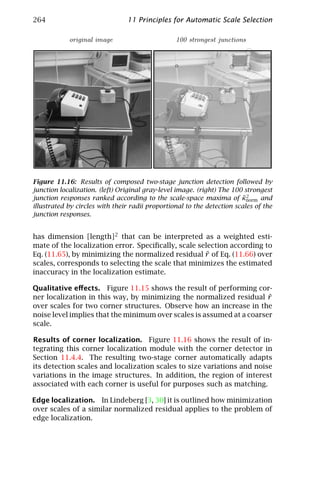 264                             11 Principles for Automatic Scale Selection

            original image                       100 strongest junctions




Figure 11.16: Results of composed two-stage junction detection followed by
junction localization. (left) Original gray-level image. (right) The 100 strongest
                                                                        ˜2
junction responses ranked according to the scale-space maxima of κnorm and
illustrated by circles with their radii proportional to the detection scales of the
junction responses.


has dimension [length]2 that can be interpreted as a weighted esti-
mate of the localization error. Speciﬁcally, scale selection according to
                                                     ˜
Eq. (11.65), by minimizing the normalized residual r of Eq. (11.66) over
scales, corresponds to selecting the scale that minimizes the estimated
inaccuracy in the localization estimate.

Qualitative eﬀects. Figure 11.15 shows the result of performing cor-
ner localization in this way, by minimizing the normalized residual r  ˜
over scales for two corner structures. Observe how an increase in the
noise level implies that the minimum over scales is assumed at a coarser
scale.

Results of corner localization. Figure 11.16 shows the result of in-
tegrating this corner localization module with the corner detector in
Section 11.4.4. The resulting two-stage corner automatically adapts
its detection scales and localization scales to size variations and noise
variations in the image structures. In addition, the region of interest
associated with each corner is useful for purposes such as matching.

Edge localization. In Lindeberg [3, 30] it is outlined how minimization
over scales of a similar normalized residual applies to the problem of
edge localization.
 