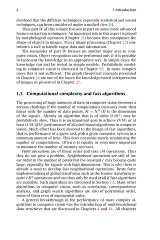 4                                                         1 Introduction

derstood that the diﬀerent techniques, especially statistical and neural
techniques, can been considered under a uniﬁed view [8].
    Thus part IV of this volume focuses in part on some more advanced
feature-extraction techniques. An important role in this aspect is played
by morphological operators (Chapter 21) because they manipulate the
shape of objects in images. Fuzzy image processing (Chapter 22) con-
tributes a tool to handle vague data and information.
    The remainder of part IV focuses on another major area in com-
puter vision. Object recognition can be performed only if it is possible
to represent the knowledge in an appropriate way. In simple cases the
knowledge can just be rested in simple models. Probabilistic model-
ing in computer vision is discussed in Chapter 26. In more complex
cases this is not suﬃcient. The graph theoretical concepts presented
in Chapter 24 are one of the bases for knowledge-based interpretation
of images as presented in Chapter 27.


1.3 Computational complexity and fast algorithms

The processing of huge amounts of data in computer vision becomes a
serious challenge if the number of computations increases more than
linear with the number of data points, M = N D (D is the dimension
of the signal). Already an algorithm that is of order O(M 2 ) may be
prohibitively slow. Thus it is an important goal to achieve O(M) or at
least O(M ld M) performance of all pixel-based algorithms in computer
vision. Much eﬀort has been devoted to the design of fast algorithms,
that is, performance of a given task with a given computer system in a
minimum amount of time. This does not mean merely minimizing the
number of computations. Often it is equally or even more important
to minimize the number of memory accesses.
    Point operations are of linear order and take cM operations. Thus
they do not pose a problem. Neighborhood operations are still of lin-
ear order in the number of pixels but the constant c may become quite
large, especially for signals with high dimensions. This is why there is
already a need to develop fast neighborhood operations. Brute force
implementations of global transforms such as the Fourier transform re-
quire cM 2 operations and can thus only be used at all if fast algorithms
are available. Such algorithms are discussed in Section 3.4. Many other
algorithms in computer vision, such as correlation, correspondence
analysis, and graph search algorithms are also of polynomial order,
some of them even of exponential order.
    A general breakthrough in the performance of more complex al-
gorithms in computer vision was the introduction of multiresolutional
data structures that are discussed in Chapters 4 and 14. All chapters
 