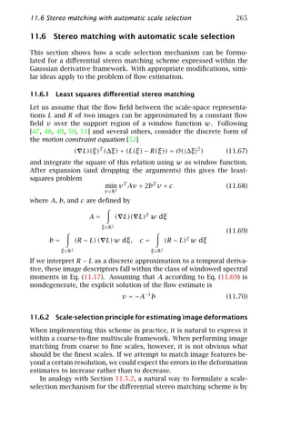 11.6 Stereo matching with automatic scale selection                              265

11.6 Stereo matching with automatic scale selection

This section shows how a scale selection mechanism can be formu-
lated for a diﬀerential stereo matching scheme expressed within the
Gaussian derivative framework. With appropriate modiﬁcations, simi-
lar ideas apply to the problem of ﬂow estimation.

11.6.1 Least squares diﬀerential stereo matching

Let us assume that the ﬂow ﬁeld between the scale-space representa-
tions L and R of two images can be approximated by a constant ﬂow
ﬁeld v over the support region of a window function w. Following
[47, 48, 49, 50, 51] and several others, consider the discrete form of
the motion constraint equation [52]
                    ( L)(ξ)T (∆ξ) + (L(ξ) − R(ξ)) = O(|∆ξ |2 )                (11.67)
and integrate the square of this relation using w as window function.
After expansion (and dropping the arguments) this gives the least-
squares problem
                        min v T Av + 2bT v + c                (11.68)
                              v ∈R 2

where A, b, and c are deﬁned by

                        A=            ( L)( L)T w dξ
                             ξ ∈ R2
                                                                              (11.69)
      b=            (R − L) ( L) w dξ,      c=            (R   − L)2 w   dξ
           ξ ∈R 2                                ξ ∈ R2

If we interpret R − L as a discrete approximation to a temporal deriva-
tive, these image descriptors fall within the class of windowed spectral
moments in Eq. (11.17). Assuming that A according to Eq. (11.69) is
nondegenerate, the explicit solution of the ﬂow estimate is
                                       v = −A−1 b                             (11.70)


11.6.2 Scale-selection principle for estimating image deformations

When implementing this scheme in practice, it is natural to express it
within a coarse-to-ﬁne multiscale framework. When performing image
matching from coarse to ﬁne scales, however, it is not obvious what
should be the ﬁnest scales. If we attempt to match image features be-
yond a certain resolution, we could expect the errors in the deformation
estimates to increase rather than to decrease.
   In analogy with Section 11.5.2, a natural way to formulate a scale-
selection mechanism for the diﬀerential stereo matching scheme is by
 