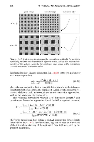 266                                      11 Principles for Automatic Scale Selection

                    ﬁrst image                     second image                   ˜
                                                                     signature of r




 size: 4




size: 16




                                                                 ˜
Figure 11.17: Scale-space signatures of the normalized residual r for synthetic
expanding patterns with structures at diﬀerent scales. Notice that with increas-
ing size of the texture elements, the minimum over scales in the normalized
residual is assumed at coarser scales.


extending the least squares estimation (Eq. (11.68)) to the two-parameter
least squares problem

                                                v T Av + 2bT v + c
                                min min                                         (11.71)
                                t ∈R + v ∈R 2        norm(t)

where the normalization factor norm(t) determines how the informa-
tion at diﬀerent scales should be compared. Again, we choose norm(t) =
trace A, while one could also conceive other normalization approaches,
such as the minimum eigenvalue of A.
   The resulting normalized residual is of dimension [length]2 and
constitutes a ﬁrst-order approximation of the following error measure:

                   ξ ∈R 2   |( L)T (v − ∆ξ)|2 w(ξ) dξ
       E   L   =
                             ξ ∈R 2   | L|2 w(ξ) dξ

                   ξ ∈R2 (v   − ∆ξ)T ( L)( L)T (v − ∆ξ) w(ξ) dξ
               =                                                                (11.72)
                                  ξ ∈R 2 (      L)T ( L) w(ξ) dξ

where v is the regional ﬂow estimate and ∆ξ a pointwise ﬂow estimate
that satisﬁes Eq. (11.67). In other words, E L can be seen as a measure
of the internal consistency of the estimated ﬂow ﬁeld, weighted by the
gradient magnitude.
 