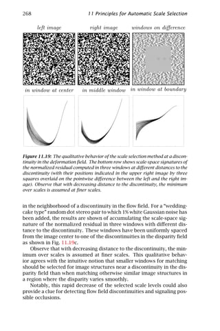 268                            11 Principles for Automatic Scale Selection

       left image                right image         windows on diﬀerence




in window at center          in middle window in window at boundary




Figure 11.19: The qualitative behavior of the scale selection method at a discon-
tinuity in the deformation ﬁeld. The bottom row shows scale-space signatures of
the normalized residual computed in three windows at diﬀerent distances to the
discontinuity (with their positions indicated in the upper right image by three
squares overlaid on the pointwise diﬀerence between the left and the right im-
age). Observe that with decreasing distance to the discontinuity, the minimum
over scales is assumed at ﬁner scales.


in the neighborhood of a discontinuity in the ﬂow ﬁeld. For a “wedding-
cake type” random dot stereo pair to which 1% white Gaussian noise has
been added, the results are shown of accumulating the scale-space sig-
nature of the normalized residual in three windows with diﬀerent dis-
tance to the discontinuity. These windows have been uniformly spaced
from the image center to one of the discontinuities in the disparity ﬁeld
as shown in Fig. 11.19c.
    Observe that with decreasing distance to the discontinuity, the min-
imum over scales is assumed at ﬁner scales. This qualitative behav-
ior agrees with the intuitive notion that smaller windows for matching
should be selected for image structures near a discontinuity in the dis-
parity ﬁeld than when matching otherwise similar image structures in
a region where the disparity varies smoothly.
    Notably, this rapid decrease of the selected scale levels could also
provide a clue for detecting ﬂow ﬁeld discontinuities and signaling pos-
sible occlusions.
 