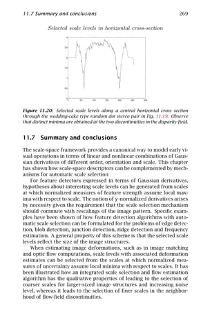 11.7 Summary and conclusions                                                  269

            Selected scale levels in horizontal cross-section
                      3



                     2.5



                      2



                     1.5



                      1



                     0.5



                      0
                       0    50    100    150   200    250   300




Figure 11.20: Selected scale levels along a central horizontal cross section
through the wedding-cake type random dot stereo pair in Fig. 11.19. Observe
that distinct minima are obtained at the two discontinuities in the disparity ﬁeld.


11.7 Summary and conclusions

The scale-space framework provides a canonical way to model early vi-
sual operations in terms of linear and nonlinear combinations of Gaus-
sian derivatives of diﬀerent order, orientation and scale. This chapter
has shown how scale-space descriptors can be complemented by mech-
anisms for automatic scale selection
   For feature detectors expressed in terms of Gaussian derivatives,
hypotheses about interesting scale levels can be generated from scales
at which normalized measures of feature strength assume local max-
ima with respect to scale. The notion of γ-normalized derivatives arises
by necessity given the requirement that the scale selection mechanism
should commute with rescalings of the image pattern. Speciﬁc exam-
ples have been shown of how feature detection algorithms with auto-
matic scale selection can be formulated for the problems of edge detec-
tion, blob detection, junction detection, ridge detection and frequency
estimation. A general property of this scheme is that the selected scale
levels reﬂect the size of the image structures.
   When estimating image deformations, such as in image matching
and optic ﬂow computations, scale levels with associated deformation
estimates can be selected from the scales at which normalized mea-
sures of uncertainty assume local minima with respect to scales. It has
been illustrated how an integrated scale selection and ﬂow estimation
algorithm has the qualitative properties of leading to the selection of
coarser scales for larger-sized image structures and increasing noise
level, whereas it leads to the selection of ﬁner scales in the neighbor-
hood of ﬂow-ﬁeld discontinuities.
 