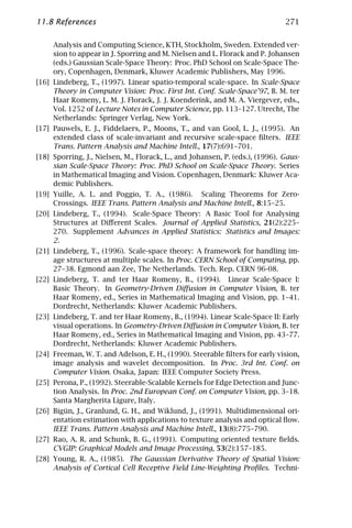 11.8 References                                                               271

     Analysis and Computing Science, KTH, Stockholm, Sweden. Extended ver-
     sion to appear in J. Sporring and M. Nielsen and L. Florack and P. Johansen
     (eds.) Gaussian Scale-Space Theory: Proc. PhD School on Scale-Space The-
     ory, Copenhagen, Denmark, Kluwer Academic Publishers, May 1996.
[16] Lindeberg, T., (1997). Linear spatio-temporal scale-space. In Scale-Space
     Theory in Computer Vision: Proc. First Int. Conf. Scale-Space’97, B. M. ter
     Haar Romeny, L. M. J. Florack, J. J. Koenderink, and M. A. Viergever, eds.,
     Vol. 1252 of Lecture Notes in Computer Science, pp. 113–127. Utrecht, The
     Netherlands: Springer Verlag, New York.
[17] Pauwels, E. J., Fiddelaers, P., Moons, T., and van Gool, L. J., (1995). An
     extended class of scale-invariant and recursive scale-space ﬁlters. IEEE
     Trans. Pattern Analysis and Machine Intell., 17(7):691–701.
[18] Sporring, J., Nielsen, M., Florack, L., and Johansen, P. (eds.), (1996). Gaus-
     sian Scale-Space Theory: Proc. PhD School on Scale-Space Theory. Series
     in Mathematical Imaging and Vision. Copenhagen, Denmark: Kluwer Aca-
     demic Publishers.
[19] Yuille, A. L. and Poggio, T. A., (1986). Scaling Theorems for Zero-
     Crossings. IEEE Trans. Pattern Analysis and Machine Intell., 8:15–25.
[20] Lindeberg, T., (1994). Scale-Space Theory: A Basic Tool for Analysing
     Structures at Diﬀerent Scales. Journal of Applied Statistics, 21(2):225–
     270. Supplement Advances in Applied Statistics: Statistics and Images:
     2.
[21] Lindeberg, T., (1996). Scale-space theory: A framework for handling im-
     age structures at multiple scales. In Proc. CERN School of Computing, pp.
     27–38. Egmond aan Zee, The Netherlands. Tech. Rep. CERN 96-08.
[22] Lindeberg, T. and ter Haar Romeny, B., (1994). Linear Scale-Space I:
     Basic Theory. In Geometry-Driven Diﬀusion in Computer Vision, B. ter
     Haar Romeny, ed., Series in Mathematical Imaging and Vision, pp. 1–41.
     Dordrecht, Netherlands: Kluwer Academic Publishers.
[23] Lindeberg, T. and ter Haar Romeny, B., (1994). Linear Scale-Space II: Early
     visual operations. In Geometry-Driven Diﬀusion in Computer Vision, B. ter
     Haar Romeny, ed., Series in Mathematical Imaging and Vision, pp. 43–77.
     Dordrecht, Netherlands: Kluwer Academic Publishers.
[24] Freeman, W. T. and Adelson, E. H., (1990). Steerable ﬁlters for early vision,
     image analysis and wavelet decomposition. In Proc. 3rd Int. Conf. on
     Computer Vision. Osaka, Japan: IEEE Computer Society Press.
[25] Perona, P., (1992). Steerable-Scalable Kernels for Edge Detection and Junc-
     tion Analysis. In Proc. 2nd European Conf. on Computer Vision, pp. 3–18.
     Santa Margherita Ligure, Italy.
[26] Bigün, J., Granlund, G. H., and Wiklund, J., (1991). Multidimensional ori-
     entation estimation with applications to texture analysis and optical ﬂow.
     IEEE Trans. Pattern Analysis and Machine Intell., 13(8):775–790.
[27] Rao, A. R. and Schunk, B. G., (1991). Computing oriented texture ﬁelds.
     CVGIP: Graphical Models and Image Processing, 53(2):157–185.
[28] Young, R. A., (1985). The Gaussian Derivative Theory of Spatial Vision:
     Analysis of Cortical Cell Receptive Field Line-Weighting Proﬁles. Techni-
 