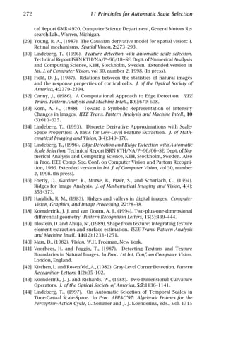 272                            11 Principles for Automatic Scale Selection

      cal Report GMR-4920, Computer Science Department, General Motors Re-
      search Lab., Warren, Michigan.
[29] Young, R. A., (1987). The Gaussian derivative model for spatial vision: I.
     Retinal mechanisms. Spatial Vision, 2:273–293.
[30] Lindeberg, T., (1996). Feature detection with automatic scale selection.
     Technical Report ISRN KTH/NA/P--96/18--SE, Dept. of Numerical Analysis
     and Computing Science, KTH, Stockholm, Sweden. Extended version in
     Int. J. of Computer Vision, vol 30, number 2, 1998. (In press).
[31] Field, D. J., (1987). Relations between the statistics of natural images
     and the response properties of cortical cells. J. of the Optical Society of
     America, 4:2379–2394.
[32] Canny, J., (1986). A Computational Approach to Edge Detection. IEEE
     Trans. Pattern Analysis and Machine Intell., 8(6):679–698.
[33] Korn, A. F., (1988). Toward a Symbolic Representation of Intensity
     Changes in Images. IEEE Trans. Pattern Analysis and Machine Intell., 10
     (5):610–625.
[34] Lindeberg, T., (1993). Discrete Derivative Approximations with Scale-
     Space Properties: A Basis for Low-Level Feature Extraction. J. of Math-
     ematical Imaging and Vision, 3(4):349–376.
[35] Lindeberg, T., (1996). Edge Detection and Ridge Detection with Automatic
     Scale Selection. Technical Report ISRN KTH/NA/P--96/06--SE, Dept. of Nu-
     merical Analysis and Computing Science, KTH, Stockholm, Sweden. Also
     in Proc. IEEE Comp. Soc. Conf. on Computer Vision and Pattern Recogni-
     tion, 1996. Extended version in Int. J. of Computer Vision, vol 30, number
     2, 1998. (In press).
[36] Eberly, D., Gardner, R., Morse, B., Pizer, S., and Scharlach, C., (1994).
     Ridges for Image Analysis. J. of Mathematical Imaging and Vision, 4(4):
     353–373.
[37] Haralick, R. M., (1983). Ridges and valleys in digital images. Computer
     Vision, Graphics, and Image Processing, 22:28–38.
[38] Koenderink, J. J. and van Doorn, A. J., (1994). Two-plus-one-dimensional
     diﬀerential geometry. Pattern Recognition Letters, 15(5):439–444.
[39] Blostein, D. and Ahuja, N., (1989). Shape from texture: integrating texture
     element extraction and surface estimation. IEEE Trans. Pattern Analysis
     and Machine Intell., 11(12):1233–1251.
[40] Marr, D., (1982). Vision. W.H. Freeman, New York.
[41] Voorhees, H. and Poggio, T., (1987). Detecting Textons and Texture
     Boundaries in Natural Images. In Proc. 1st Int. Conf. on Computer Vision.
     London, England.
[42] Kitchen, L. and Rosenfeld, A., (1982). Gray-Level Corner Detection. Pattern
     Recognition Letters, 1(2):95–102.
[43] Koenderink, J. J. and Richards, W., (1988). Two-Dimensional Curvature
     Operators. J. of the Optical Society of America, 5:7:1136–1141.
[44] Lindeberg, T., (1997). On Automatic Selection of Temporal Scales in
     Time-Casual Scale-Space. In Proc. AFPAC’97: Algebraic Frames for the
     Perception-Action Cycle, G. Sommer and J. J. Koenderink, eds., Vol. 1315
 