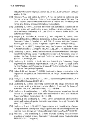 11.8 References                                                              273

     of Lecture Notes in Computer Science, pp. 94–113. Kiel, Germany: Springer
     Verlag, Berlin.
[45] Förstner, W. A. and Gülch, E., (1987). A Fast Operator for Detection and
     Precise Location of Distinct Points, Corners and Centers of Circular Fea-
     tures. In Proc. Intercommission Workshop of the Int. Soc. for Photogram-
     metry and Remote Sensing. Interlaken, Switzerland.
[46] Lindeberg, T., (1994). Junction detection with automatic selection of de-
     tection scales and localization scales. In Proc. 1st International Confer-
     ence on Image Processing, Vol. I, pp. 924–928. Austin, Texas: IEEE Com-
     puter Society Press.
[47] Bergen, J. R., Anandan, P., Hanna, K. J., and Hingorani, R., (1992). Hier-
     archical Model-Based Motion Estimation. In Proc. 2nd European Conf. on
     Computer Vision, G. Sandini, ed., Vol. 588 of Lecture Notes in Computer
     Science, pp. 237–252. Santa Margherita Ligure, Italy: Springer-Verlag.
[48] Förstner, W. A., (1993). Image Matching. In Computer and Robot Vision,
     R. M. Haralick and L. G. Shapiro, eds., Vol. II, pp. 289–378. Addison-Wesley.
[49] Lindeberg, T., (1995). Direct Estimation of Aﬃne Deformations of Bright-
     ness Patterns Using Visual Front-End Operators with Automatic Scale Se-
     lection. In Proc. 5th International Conference on Computer Vision, pp.
     134–141. Cambridge, MA.
[50] Lindeberg, T., (1996). A Scale Selection Principle for Estimating Image
     Deformations. Technical Report ISRN KTH/NA/P--96/16--SE, Dept. of Nu-
     merical Analysis and Computing Science, KTH, Stockholm, Sweden. Image
     and Vision Computing (In press).
[51] Lukas, B. D. and Kanade, T., (1981). An iterative image registration tech-
     nique with an application to stereo vision. In Image Understanding Work-
     shop.
[52] Horn, B. K. P. and Schunck, B. G., (1981). Determining Optical Flow. J. of
     Artiﬁcial Intelligence, 17:185–204.
[53] Lindeberg, T., (1993). Detecting salient blob-like image structures and
     their scales with a scale-space primal sketch: A method for focus-of-
     attention. Int. J. of Computer Vision, 11(3):283–318.
[54] Lindeberg, T. and Gårding, J., (1997). Shape-adapted smoothing in esti-
     mation of 3-D depth cues from aﬃne distortions of local 2-D structure.
     Image and Vision Computing, 15:415–434.
[55] Gårding, J. and Lindeberg, T., (1996). Direct computation of shape cues
     using scale-adapted spatial derivative operators. Int. J. of Computer Vi-
     sion, 17(2):163–191.
[56] Lindeberg, T. and Li, M., (1997). Segmentation and classiﬁcation of edges
     using minimum description length approximation and complementary
     junction cues. Computer Vision and Image Understanding, 67(1):88–98.
[57] Bretzner, L. and Lindeberg, T., (1998). Feature tracking with automatic
     selection of spatial scales. Computer Vision and Image Understanding,
     71(3):385–392. (To appear).
 
