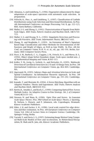 274                              11 Principles for Automatic Scale Selection

[58] Almansa, A. and Lindeberg, T., (1996). Fingerprint enhancement by shape
     adaptation of scale-space operators with automatic scale selection. in
     preparation.
[59] Wiltschi, K., Pinz, A., and Lindeberg, T., (1997). Classiﬁcation of Carbide
     Distributions using Scale Selection and Directional Distributions. In Proc.
     4th International Conference on Image Processing, Vol. II, pp. 122–125,
     IEEE. Santa Barbara, California.
[60] Mallat, S. G. and Zhong, S., (1992). Characterization of Signals from Multi-
     Scale Edges. IEEE Trans. Pattern Analysis and Machine Intell., 14(7):710–
     723.
[61] Mallat, S. G. and Hwang, W. L., (1992). Singularity Detection and Process-
     ing with Wavelets. IEEE Trans. Information Theory, 38(2):617–643.
[62] Zhang, W. and Bergholm, F., (1993). An Extension of Marr’s Signature
     Based Edge Classiﬁcation and Other Methods for Determination of Dif-
     fuseness and Height of Edges, as Well as Line Width. In Proc. 4th Int.
     Conf. on Computer Vision, H.-H. N. et. al., ed., pp. 183–191. Berlin, Ger-
     many: IEEE Computer Society Press.
[63] Pizer, S. M., Burbeck, C. A., Coggins, J. M., Fritsch, D. S., and Morse, B. S.,
     (1994). Object shape before boundary shape: Scale-space medial axis. J.
     of Mathematical Imaging and Vision, 4:303–313.
[64] Koller, T. M., Gerig, G., Szèkely, G., and Dettwiler, D., (1995). Multiscale
     Detection of Curvilinear Structures in 2-D and 3-D Image Data. In Proc. 5th
     International Conference on Computer Vision, pp. 864–869. Cambridge,
     MA.
[65] Jägersand, M., (1995). Saliency Maps and Attention Selection in Scale and
     Spatial Coordinates: An Information Theoretic Approach. In Proc. 5th
     International Conference on Computer Vision, pp. 195–202. Cambridge,
     MA.
[66] Kanade, T. and Okutomi, M., (1994). A Stereo Matching Algorithm with an
     Adaptive Window: Theory and Experiment. IEEE Trans. Pattern Analysis
     and Machine Intell., 16(9):920–932.
[67] Battiti, R., Amaldi, E., and Koch, C., (1990). Computing Optical Flow Across
     Multiple Scales: An Adaptive Coarse-to-Fine Strategy. Int. J. of Computer
     Vision, 6(2):133–145.
[68] Niessen, W. and Maas, R., (1996). Optic Flow and Stereo. In Gaussian
     Scale-Space Theory: Proc. PhD School on Scale-Space Theory, J. Sporring,
     M. Nielsen, L. Florack, and P. Johansen, eds. Copenhagen, Denmark:
     Kluwer Academic Publishers.
[69] Elder, J. H. and Zucker, S. W., (1996). Local scale control for edge detec-
     tion and blur estimation. In Proc. 4th European Conference on Computer
     Vision, Vol. 1064 of Lecture Notes in Computer Science. Cambridge, UK:
     Springer Verlag, Berlin.
[70] Yacoob, Y. and Davis, L. S., (1997). Estimating Image Motion Using Tempo-
     ral Multi-Scale Models of Flow and Acceleration. In Motion-Based Recog-
     nition, M. Shah and R. Jain, eds. Kluwer Academic Publishers.
 
